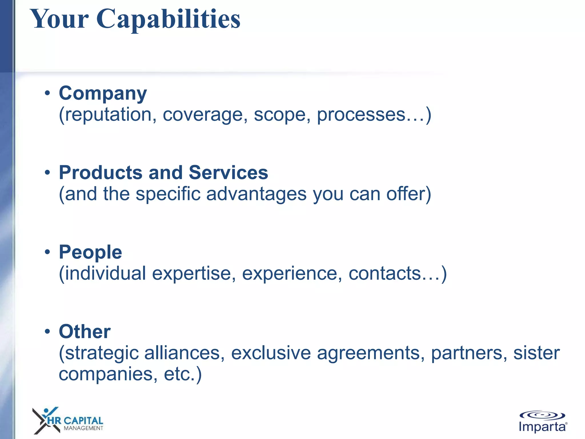 Your Capabilities
• Company
(reputation, coverage, scope, processes…)
• Products and Services
(and the specific advantages you can offer)
• People
(individual expertise, experience, contacts…)
• Other
(strategic alliances, exclusive agreements, partners, sister
companies, etc.)
 