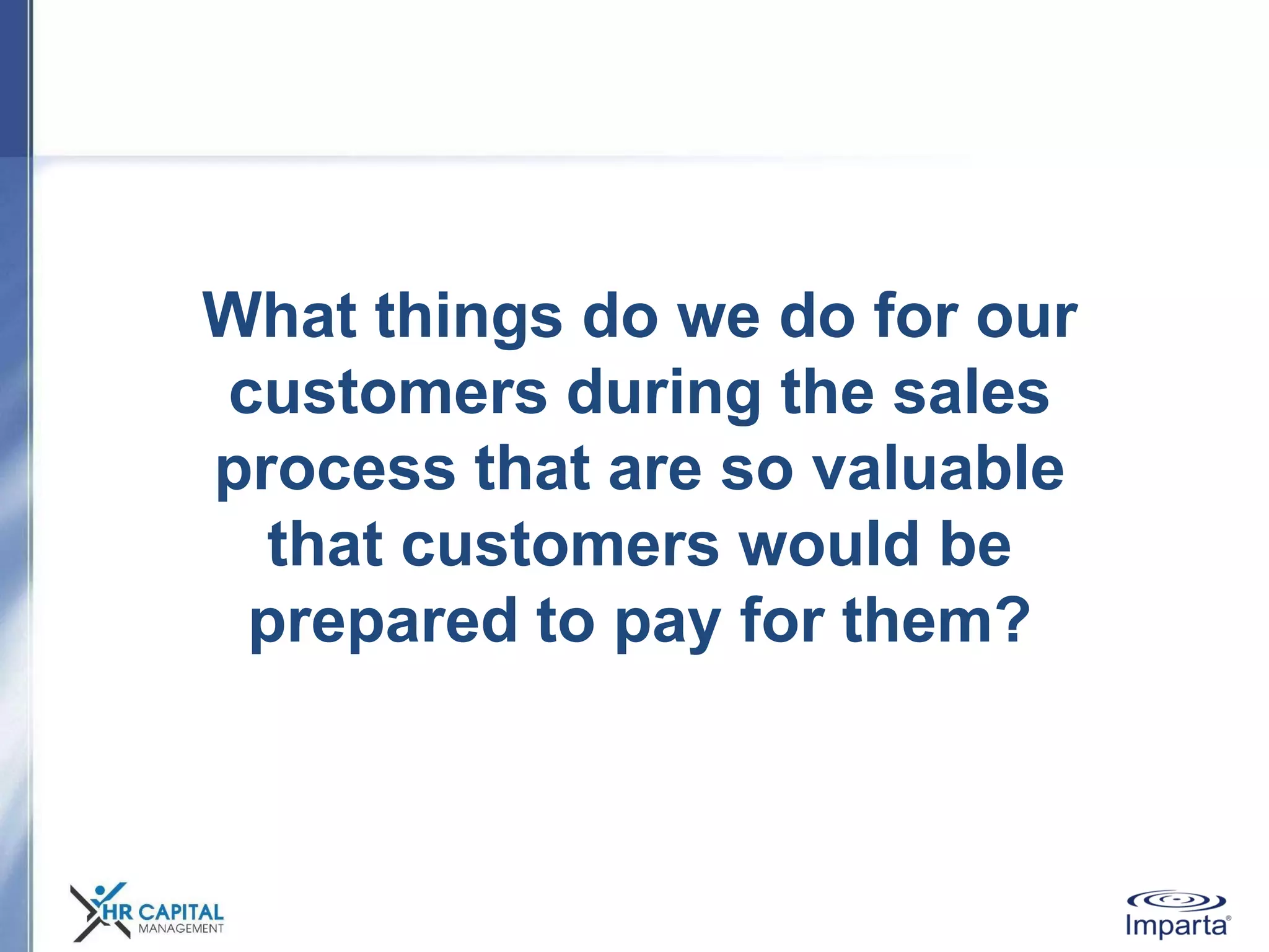 What things do we do for our
customers during the sales
process that are so valuable
that customers would be
prepared to pay for them?
 