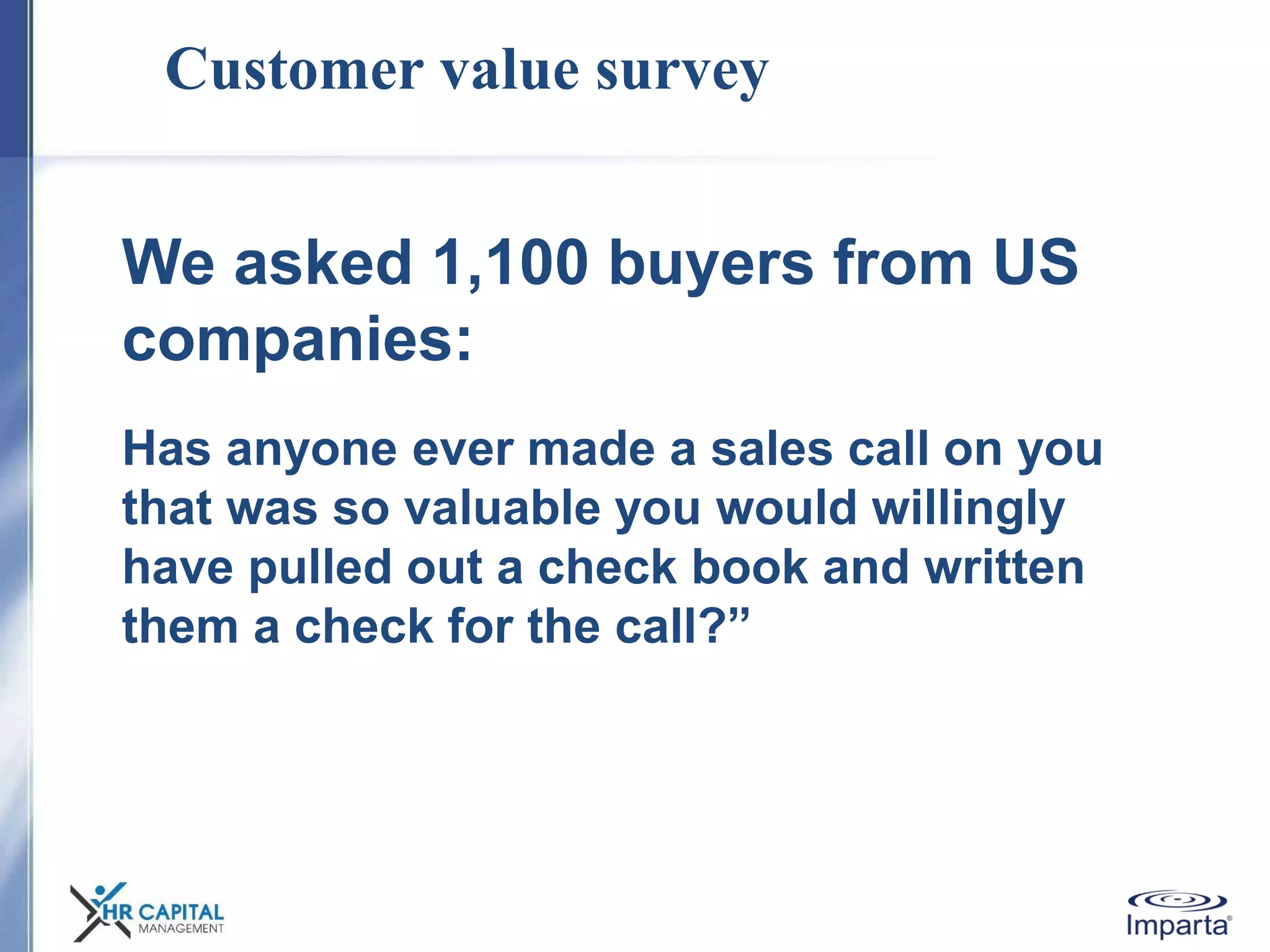 Customer value survey
We asked 1,100 buyers from US
companies:
Has anyone ever made a sales call on you
that was so valuable you would willingly
have pulled out a check book and written
them a check for the call?”
 