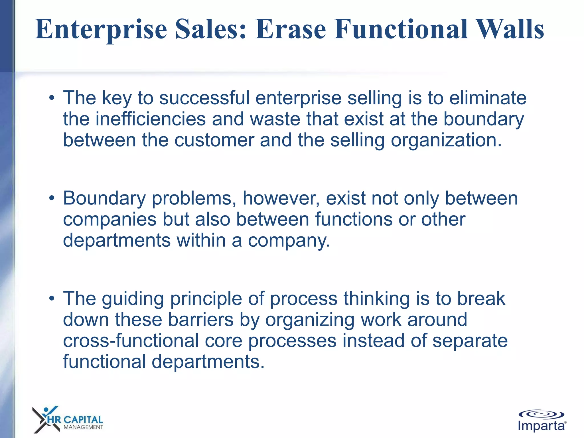 Enterprise Sales: Erase Functional Walls
• The key to successful enterprise selling is to eliminate
the inefficiencies and waste that exist at the boundary
between the customer and the selling organization.
• Boundary problems, however, exist not only between
companies but also between functions or other
departments within a company.
• The guiding principle of process thinking is to break
down these barriers by organizing work around
cross‐functional core processes instead of separate
functional departments.
 