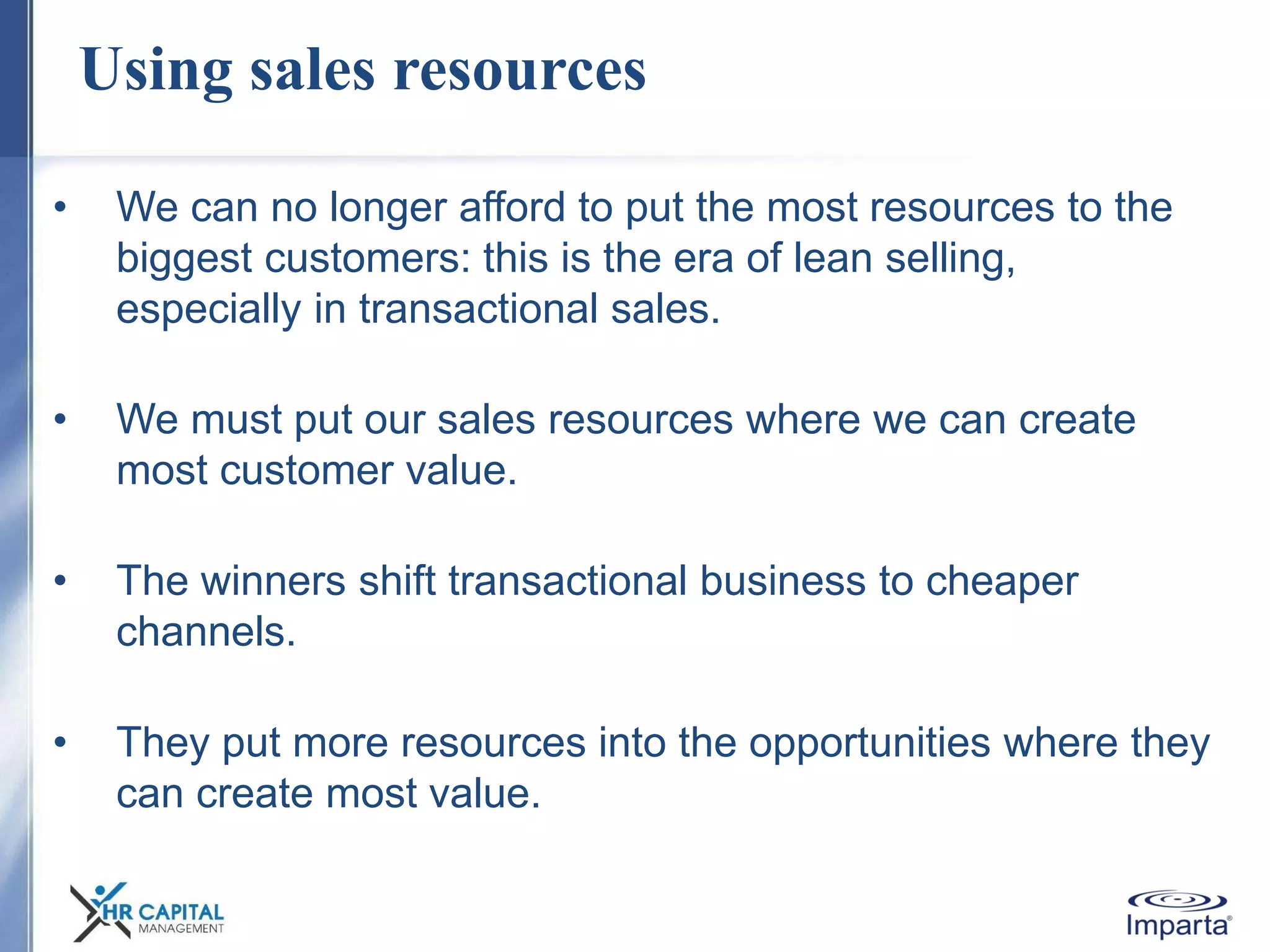 Using sales resources
• We can no longer afford to put the most resources to the
biggest customers: this is the era of lean selling,
especially in transactional sales.
• We must put our sales resources where we can create
most customer value.
• The winners shift transactional business to cheaper
channels.
• They put more resources into the opportunities where they
can create most value.
 