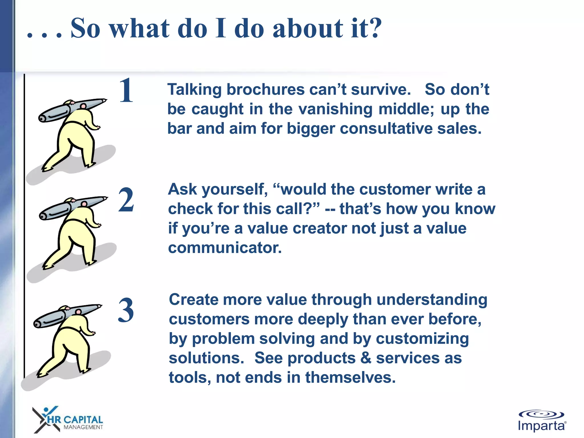 . . . So what do I do about it?
Talking brochures can’t survive. So don’t
be caught in the vanishing middle; up the
bar and aim for bigger consultative sales.
1
2
3
Ask yourself, “would the customer write a
check for this call?” -- that’s how you know
if you’re a value creator not just a value
communicator.
Create more value through understanding
customers more deeply than ever before,
by problem solving and by customizing
solutions. See products & services as
tools, not ends in themselves.
 