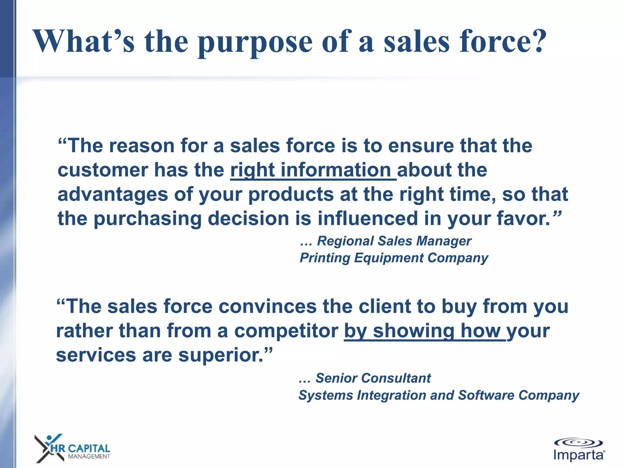 What’s the purpose of a sales force?
“The reason for a sales force is to ensure that the
customer has the right information about the
advantages of your products at the right time, so that
the purchasing decision is influenced in your favor.”
… Regional Sales Manager
Printing Equipment Company
“The sales force convinces the client to buy from you
rather than from a competitor by showing how your
services are superior.”
… Senior Consultant
Systems Integration and Software Company
 