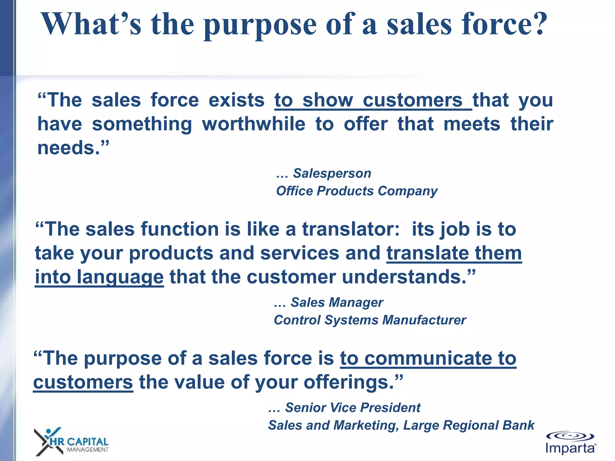 What’s the purpose of a sales force?
“The sales force exists to show customers that you
have something worthwhile to offer that meets their
needs.”
… Salesperson
Office Products Company
“The sales function is like a translator: its job is to
take your products and services and translate them
into language that the customer understands.”
… Sales Manager
Control Systems Manufacturer
“The purpose of a sales force is to communicate to
customers the value of your offerings.”
… Senior Vice President
Sales and Marketing, Large Regional Bank
 
