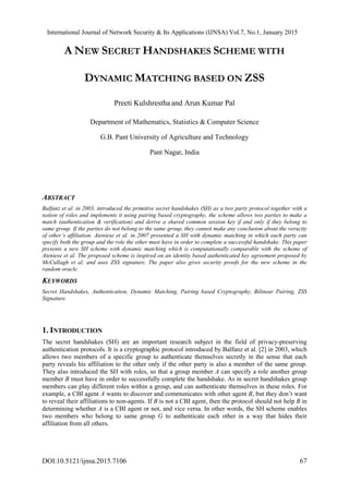 International Journal of Network Security & Its Applications (IJNSA) Vol.7, No.1, January 2015
DOI:10.5121/ijnsa.2015.7106 67
A NEW SECRET HANDSHAKES SCHEME WITH
DYNAMIC MATCHING BASED ON ZSS
Preeti Kulshrestha and Arun Kumar Pal
Department of Mathematics, Statistics & Computer Science
G.B. Pant University of Agriculture and Technology
Pant Nagar, India
ABSTRACT
Balfanz et al. in 2003, introduced the primitive secret handshakes (SH) as a two party protocol together with a
notion of roles and implements it using pairing based cryptography, the scheme allows two parties to make a
match (authentication & verification) and derive a shared common session key if and only if they belong to
same group. If the parties do not belong to the same group, they cannot make any conclusion about the veracity
of other’s affiliation. Ateniese et al. in 2007 presented a SH with dynamic matching in which each party can
specify both the group and the role the other must have in order to complete a successful handshake. This paper
presents a new SH scheme with dynamic matching which is computationally comparable with the scheme of
Ateniese et al. The proposed scheme is inspired on an identity based authenticated key agreement proposed by
McCullagh et al. and uses ZSS signature. The paper also gives security proofs for the new scheme in the
random oracle.
KEYWORDS
Secret Handshakes, Authentication, Dynamic Matching, Pairing based Cryptography, Bilinear Pairing, ZSS
Signature.
1. INTRODUCTION
The secret handshakes (SH) are an important research subject in the field of privacy-preserving
authentication protocols. It is a cryptographic protocol introduced by Balfanz et al. [2] in 2003, which
allows two members of a specific group to authenticate themselves secretly in the sense that each
party reveals his affiliation to the other only if the other party is also a member of the same group.
They also introduced the SH with roles, so that a group member A can specify a role another group
member B must have in order to successfully complete the handshake. As in secret handshakes group
members can play different roles within a group, and can authenticate themselves in these roles. For
example, a CBI agent A wants to discover and communicates with other agent B, but they don’t want
to reveal their affiliations to non-agents. If B is not a CBI agent, then the protocol should not help B in
determining whether A is a CBI agent or not, and vice versa. In other words, the SH scheme enables
two members who belong to same group G to authenticate each other in a way that hides their
affiliation from all others.
 