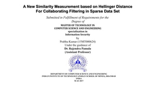 A New Similarity Measurement based on Hellinger Distance
For Collaborating Filtering in Sparse Data Set
Submitted in Fulfillment of Requirements for the
Degree of
MASTER OF TECHNOLOGY IN
COMPUTER SCIENCE AND ENGINEERING
specialization in
Information Security
by
Prabhu Kumar (15MT000624)
Under the guidance of
Dr. Rajendra Pamula
(Assistant Professor)
DEPARTMENT OF COMPUTER SCIENCE AND ENGINEERING
INDIAN INSTITUTE OF TECHNOLOGY (INDIAN SCHOOL OF MINES), DHANBAD
INDIA
M AY 2017
 