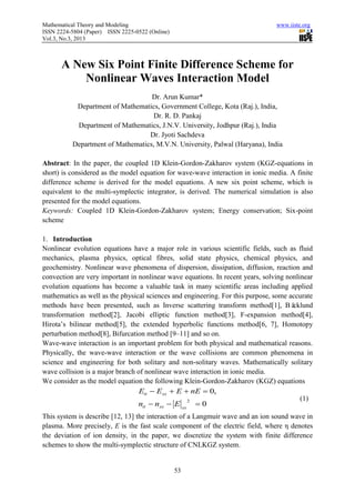 Mathematical Theory and Modeling                                                www.iiste.org
ISSN 2224-5804 (Paper) ISSN 2225-0522 (Online)
Vol.3, No.3, 2013



      A New Six Point Finite Difference Scheme for
          Nonlinear Waves Interaction Model
                                   Dr. Arun Kumar*
           Department of Mathematics, Government College, Kota (Raj.), India,
                                   Dr. R. D. Pankaj
           Department of Mathematics, J.N.V. University, Jodhpur (Raj.), India
                                  Dr. Jyoti Sachdeva
          Department of Mathematics, M.V.N. University, Palwal (Haryana), India

Abstract: In the paper, the coupled 1D Klein-Gordon-Zakharov system (KGZ-equations in
short) is considered as the model equation for wave-wave interaction in ionic media. A finite
difference scheme is derived for the model equations. A new six point scheme, which is
equivalent to the multi-symplectic integrator, is derived. The numerical simulation is also
presented for the model equations.
Keywords: Coupled 1D Klein-Gordon-Zakharov system; Energy conservation; Six-point
scheme

1. Introduction
Nonlinear evolution equations have a major role in various scientific fields, such as fluid
mechanics, plasma physics, optical fibres, solid state physics, chemical physics, and
geochemistry. Nonlinear wave phenomena of dispersion, dissipation, diffusion, reaction and
convection are very important in nonlinear wave equations. In recent years, solving nonlinear
evolution equations has become a valuable task in many scientific areas including applied
mathematics as well as the physical sciences and engineering. For this purpose, some accurate
methods have been presented, such as Inverse scattering transform method[1], Bä       cklund
transformation method[2], Jacobi elliptic function method[3], F-expansion method[4],
Hirota’s bilinear method[5], the extended hyperbolic functions method[6, 7], Homotopy
perturbation method[8], Bifurcation method [9–11] and so on.
Wave-wave interaction is an important problem for both physical and mathematical reasons.
Physically, the wave-wave interaction or the wave collisions are common phenomena in
science and engineering for both solitary and non-solitary waves. Mathematically solitary
wave collision is a major branch of nonlinear wave interaction in ionic media.
We consider as the model equation the following Klein-Gordon-Zakharov (KGZ) equations
                                  Ett  Exx  E  nE  0,
                                                                                         (1)
                                 ntt  nxx  E xx  0
                                                  2


This system is describe [12, 13] the interaction of a Langmuir wave and an ion sound wave in
plasma. More precisely, E is the fast scale component of the electric field, where η denotes
the deviation of ion density, in the paper, we discretize the system with finite difference
schemes to show the multi-symplectic structure of CNLKGZ system.


                                                 53
 
