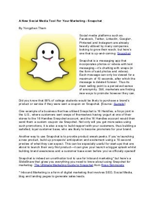 A New Social Media Tool For Your Marketing - Snapchat
By Yongzhen Tham
Social media platforms such as
Facebook, Twitter, LinkedIn, Google+,
Pinterest and Instagram are already
heavily utilised by many companies
looking to grow their reach, but here’s
one that is up-and-coming: Snapchat.
Snapchat is a messaging app that
incorporates photos or videos with text
messaging—it’s chatting with snaps (in
the form of said photos and videos).
Each message can only be viewed for a
maximum of 10 seconds, after which the
message is deleted forever. Thus its
main selling point is a perceived sense
of anonymity. Still, marketers are finding
new ways to promote however they can.
Did you know that 58% of college students would be likely to purchase a brand’s
product or service if they were sent a coupon on Snapchat. [Source: Sumpto]
One example of a business that has utilised Snapchat is 16 Handles, a froyo joint in
the U.S., where customers sent snaps of themselves having yogurt at one of their
stores to the 16 Handles Snapchat account, and the 16 Handles account would then
send them a custom coupon via Snapchat. Not only will you get more sales using
such promotions, it is also a way to build rapport with your customers, thus building a
satisfied, loyal customer base, who are likely to become promoters for your brand.
Another way to use Snapchat is to provide product sneak peeks. If you’re launching
a new product, build up prospects' anticipation and excitement using a 10-second
preview of what they can expect. This can be especially useful for start-ups that are
about to launch their very first product—it can give your launch a bigger splash whilst
building brand awareness and a customer base even before you’ve officially opened!
Snapchat is indeed an unorthodox tool to use for Inbound marketing* but here’s a
SlideShare that gives you everything you need to know about using Snapchat for
marketing: The Ultimate Marketing Guide to Snapchat from Ross Simmonds
* Inbound Marketing is a form of digital marketing that involves SEO, Social Media,
blog and landing pages to generate sales leads.
 