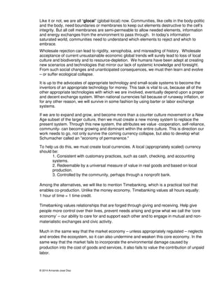 Like it or not, we are all “glocal” (global-local) now. Communities, like cells in the body-politic 
and the body, need boundaries or membranes to keep out elements destructive to the cell’s 
integrity. But all cell membranes are semi-permeable to allow needed elements, information 
and energy exchanges from the environment to pass through. In today’s information 
saturated world, communities need to understand which elements to reject and which to 
embrace. 
Wholesale rejection can lead to rigidity, xenophobia, and misreading of history. Wholesale 
acceptance of current unsustainable economic global trends will surely lead to loss of local 
culture and biodiversity and to resource-depletion. We humans have been adept at creating 
new scenarios and technologies that mirror our lack of systemic knowledge and foresight. 
From such social changes and unanticipated consequences, we must then learn and evolve 
– or suffer ecological collapse. 
It is up to the advocates of appropriate technology and small-scale systems to become the 
inventors of an appropriate technology for money. This task is vital to us, because all of the 
other appropriate technologies with which we are involved, eventually depend upon a proper 
and decent exchange system. When national currencies fail because of runaway inflation, or 
for any other reason, we will survive in some fashion by using barter or labor exchange 
systems. 
If we are to expand and grow, and become more than a counter culture movement or a New 
Age subset of the larger culture, then we must create a new money system to replace the 
present system. Through this new system, the attributes we value -cooperation, self-reliance, 
community- can become growing and dominant within the entire culture. This is direction our 
work needs to go, not only survive the coming currency collapse, but also to develop what 
Schumacher called an "economy of permanence." 
To help us do this, we must create local currencies. A local (appropriately scaled) currency 
should be: 
1. Consistent with customary practices, such as cash, checking, and accounting 
systems. 
2. Redeemable by a universal measure of value in real goods and based on local 
production. 
3. Controlled by the community, perhaps through a nonprofit bank. 
Among the alternatives, we will like to mention Timebanking, which is a practical tool that 
enables co-production. Unlike the money economy, Timebanking values all hours equally: 
1 hour of time = 1 time credit. 
Timebanking values relationships that are forged through giving and receiving. Help give 
people more control over their lives, prevent needs arising and grow what we call the ‘core 
economy’ – our ability to care for and support each other and to engage in mutual and non-materialistic 
exchanges and civic activity. 
Much in the same way that the market economy – unless appropriately regulated – neglects 
and erodes the ecosystem, so it can also undermine and weaken this core economy. In the 
same way that the market fails to incorporate the environmental damage caused by 
production into the cost of goods and services, it also fails to value the contribution of unpaid 
labor. 
© 2014 Armando-Jose Diaz 
 