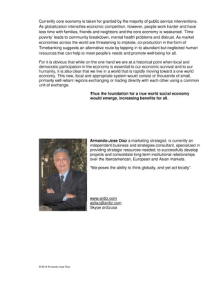 Currently core economy is taken for granted by the majority of public service interventions. 
As globalization intensifies economic competition, however, people work harder and have 
less time with families, friends and neighbors and the core economy is weakened. ‘Time 
poverty’ leads to community breakdown, mental health problems and distrust. As market 
economies across the world are threatening to implode, co-production in the form of 
Timebanking suggests an alternative route by tapping in to abundant but neglected human 
resources that can help to meet people’s needs and promote well-being for all. 
For it is obvious that while on the one hand we are at a historical point when local and 
democratic participation in the economy is essential to our economic survival and to our 
humanity, it is also clear that we live in a world that is rapidly moving toward a one world 
economy. This new, local and appropriate system would consist of thousands of small, 
primarily self-reliant regions exchanging or trading directly with each other using a common 
unit of exchange. 
© 2014 Armando-Jose Diaz 
Thus the foundation for a true world social economy 
would emerge, increasing benefits for all. 
Armando-Jose Diaz a marketing strategist, is currently an 
independent business and strategies consultant, specialized in 
providing strategic resources needed, to successfully develop 
projects and consolidate long term institutional relationships 
over the Iberoamerican, European and Asian markets. 
“We poses the ability to think globally, and yet act locally”. 
www.ardiz.com 
ajdiaz@ardiz.com 
Skype ardizusa 
