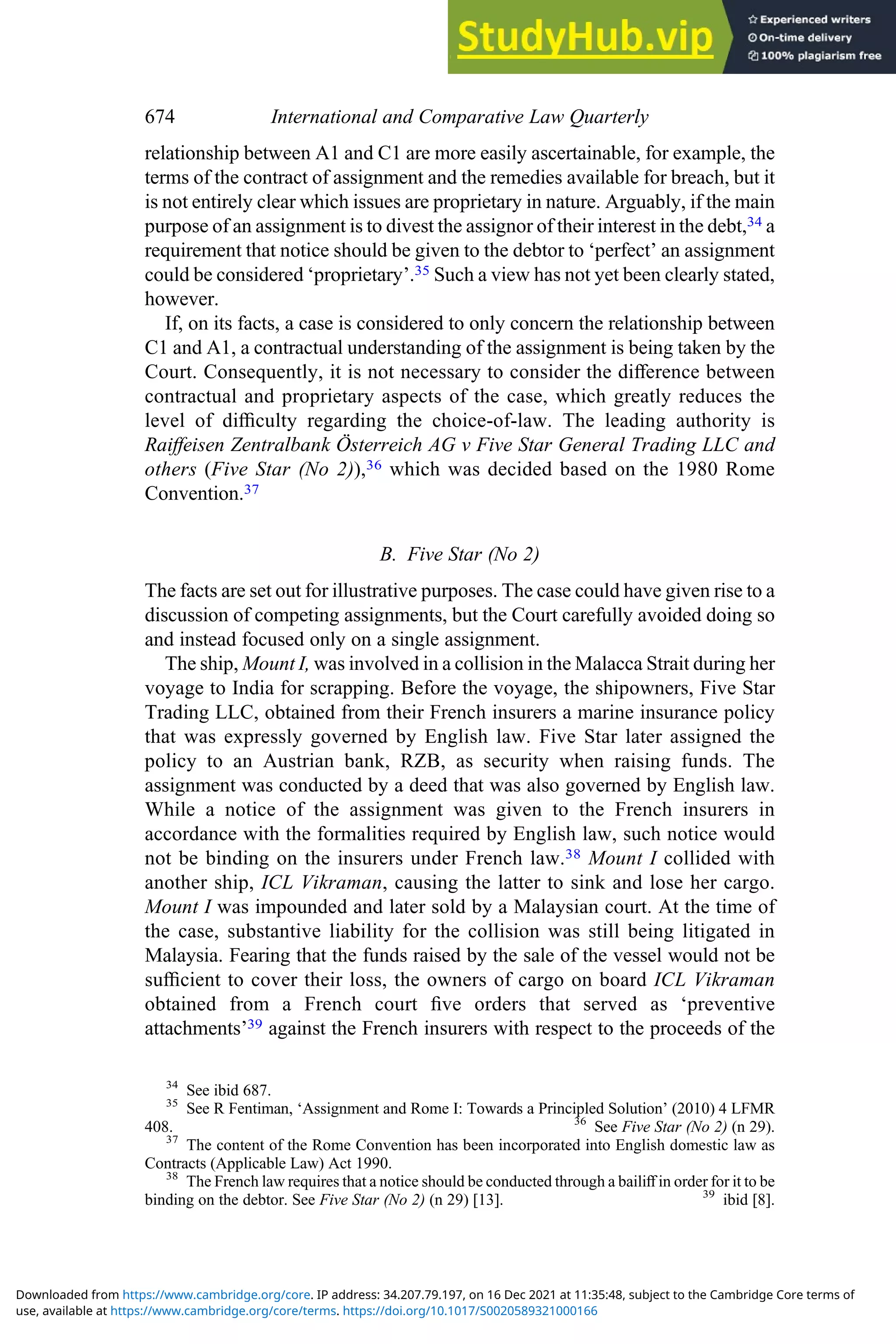 relationship between A1 and C1 are more easily ascertainable, for example, the
terms of the contract of assignment and the remedies available for breach, but it
is not entirely clear which issues are proprietary in nature. Arguably, if the main
purpose of an assignment is to divest the assignor of their interest in the debt,34 a
requirement that notice should be given to the debtor to ‘perfect’ an assignment
could be considered ‘proprietary’.35 Such a view has not yet been clearly stated,
however.
If, on its facts, a case is considered to only concern the relationship between
C1 and A1, a contractual understanding of the assignment is being taken by the
Court. Consequently, it is not necessary to consider the diﬀerence between
contractual and proprietary aspects of the case, which greatly reduces the
level of diﬃculty regarding the choice-of-law. The leading authority is
Raiﬀeisen Zentralbank Österreich AG v Five Star General Trading LLC and
others (Five Star (No 2)),36 which was decided based on the 1980 Rome
Convention.37
B. Five Star (No 2)
The facts are set out for illustrative purposes. The case could have given rise to a
discussion of competing assignments, but the Court carefully avoided doing so
and instead focused only on a single assignment.
The ship, Mount I, was involved in a collision in the Malacca Strait during her
voyage to India for scrapping. Before the voyage, the shipowners, Five Star
Trading LLC, obtained from their French insurers a marine insurance policy
that was expressly governed by English law. Five Star later assigned the
policy to an Austrian bank, RZB, as security when raising funds. The
assignment was conducted by a deed that was also governed by English law.
While a notice of the assignment was given to the French insurers in
accordance with the formalities required by English law, such notice would
not be binding on the insurers under French law.38 Mount I collided with
another ship, ICL Vikraman, causing the latter to sink and lose her cargo.
Mount I was impounded and later sold by a Malaysian court. At the time of
the case, substantive liability for the collision was still being litigated in
Malaysia. Fearing that the funds raised by the sale of the vessel would not be
suﬃcient to cover their loss, the owners of cargo on board ICL Vikraman
obtained from a French court ﬁve orders that served as ‘preventive
attachments’39 against the French insurers with respect to the proceeds of the
34
See ibid 687.
35
See R Fentiman, ‘Assignment and Rome I: Towards a Principled Solution’ (2010) 4 LFMR
408. 36
See Five Star (No 2) (n 29).
37
The content of the Rome Convention has been incorporated into English domestic law as
Contracts (Applicable Law) Act 1990.
38
The French law requires that a notice should be conducted through a bailiﬀ in order for it to be
binding on the debtor. See Five Star (No 2) (n 29) [13]. 39
ibid [8].
674 International and Comparative Law Quarterly
use, available at https://www.cambridge.org/core/terms. https://doi.org/10.1017/S0020589321000166
Downloaded from https://www.cambridge.org/core. IP address: 34.207.79.197, on 16 Dec 2021 at 11:35:48, subject to the Cambridge Core terms of
 