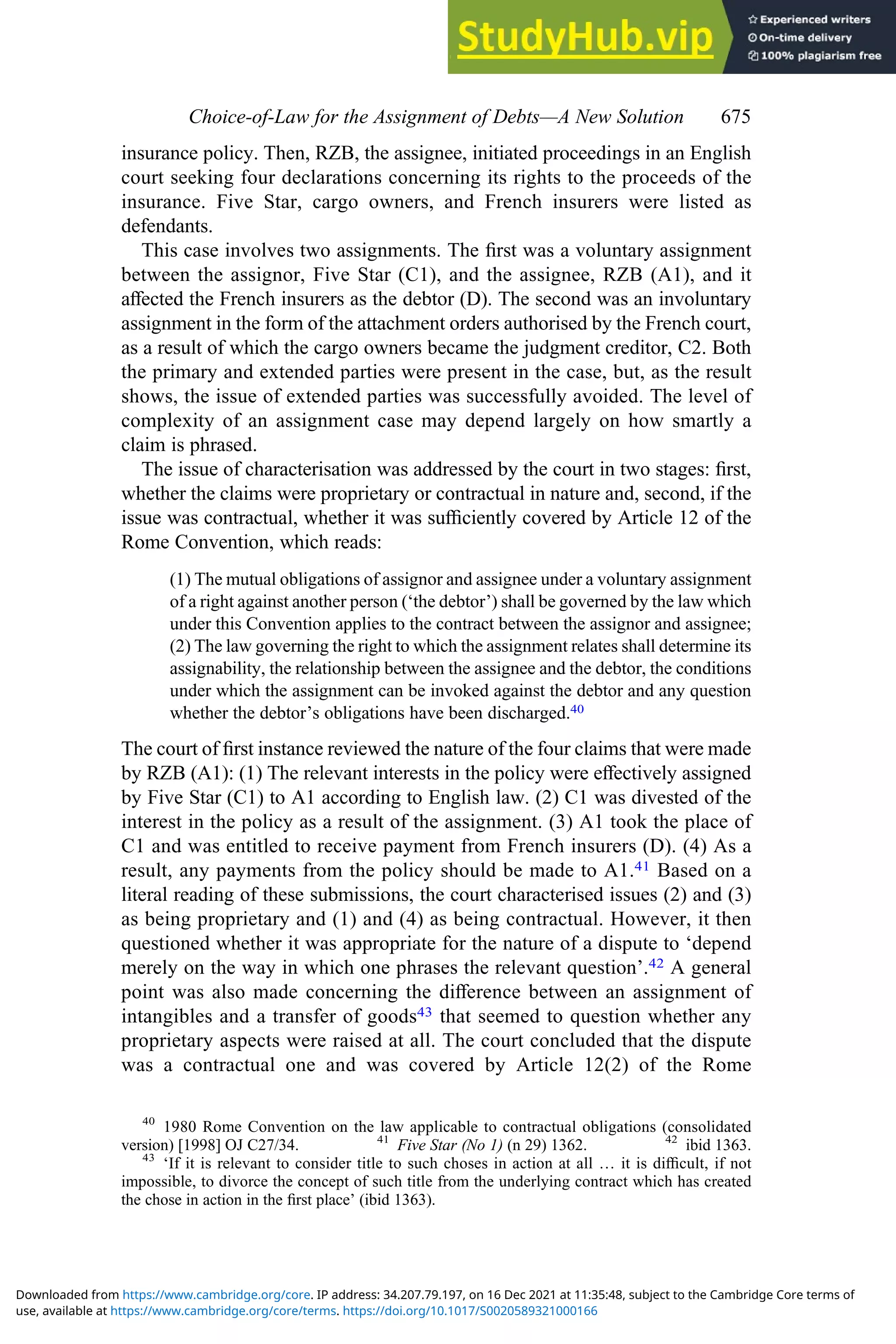 insurance policy. Then, RZB, the assignee, initiated proceedings in an English
court seeking four declarations concerning its rights to the proceeds of the
insurance. Five Star, cargo owners, and French insurers were listed as
defendants.
This case involves two assignments. The ﬁrst was a voluntary assignment
between the assignor, Five Star (C1), and the assignee, RZB (A1), and it
aﬀected the French insurers as the debtor (D). The second was an involuntary
assignment in the form of the attachment orders authorised by the French court,
as a result of which the cargo owners became the judgment creditor, C2. Both
the primary and extended parties were present in the case, but, as the result
shows, the issue of extended parties was successfully avoided. The level of
complexity of an assignment case may depend largely on how smartly a
claim is phrased.
The issue of characterisation was addressed by the court in two stages: ﬁrst,
whether the claims were proprietary or contractual in nature and, second, if the
issue was contractual, whether it was suﬃciently covered by Article 12 of the
Rome Convention, which reads:
(1) The mutual obligations of assignor and assignee under a voluntary assignment
of a right against another person (‘the debtor’) shall be governed by the law which
under this Convention applies to the contract between the assignor and assignee;
(2) The law governing the right to which the assignment relates shall determine its
assignability, the relationship between the assignee and the debtor, the conditions
under which the assignment can be invoked against the debtor and any question
whether the debtor’s obligations have been discharged.40
The court of ﬁrst instance reviewed the nature of the four claims that were made
by RZB (A1): (1) The relevant interests in the policy were eﬀectively assigned
by Five Star (C1) to A1 according to English law. (2) C1 was divested of the
interest in the policy as a result of the assignment. (3) A1 took the place of
C1 and was entitled to receive payment from French insurers (D). (4) As a
result, any payments from the policy should be made to A1.41 Based on a
literal reading of these submissions, the court characterised issues (2) and (3)
as being proprietary and (1) and (4) as being contractual. However, it then
questioned whether it was appropriate for the nature of a dispute to ‘depend
merely on the way in which one phrases the relevant question’.42 A general
point was also made concerning the diﬀerence between an assignment of
intangibles and a transfer of goods43 that seemed to question whether any
proprietary aspects were raised at all. The court concluded that the dispute
was a contractual one and was covered by Article 12(2) of the Rome
40
1980 Rome Convention on the law applicable to contractual obligations (consolidated
version) [1998] OJ C27/34. 41
Five Star (No 1) (n 29) 1362. 42
ibid 1363.
43
‘If it is relevant to consider title to such choses in action at all … it is diﬃcult, if not
impossible, to divorce the concept of such title from the underlying contract which has created
the chose in action in the ﬁrst place’ (ibid 1363).
Choice‐of‐Law for the Assignment of Debts—A New Solution 675
use, available at https://www.cambridge.org/core/terms. https://doi.org/10.1017/S0020589321000166
Downloaded from https://www.cambridge.org/core. IP address: 34.207.79.197, on 16 Dec 2021 at 11:35:48, subject to the Cambridge Core terms of
 