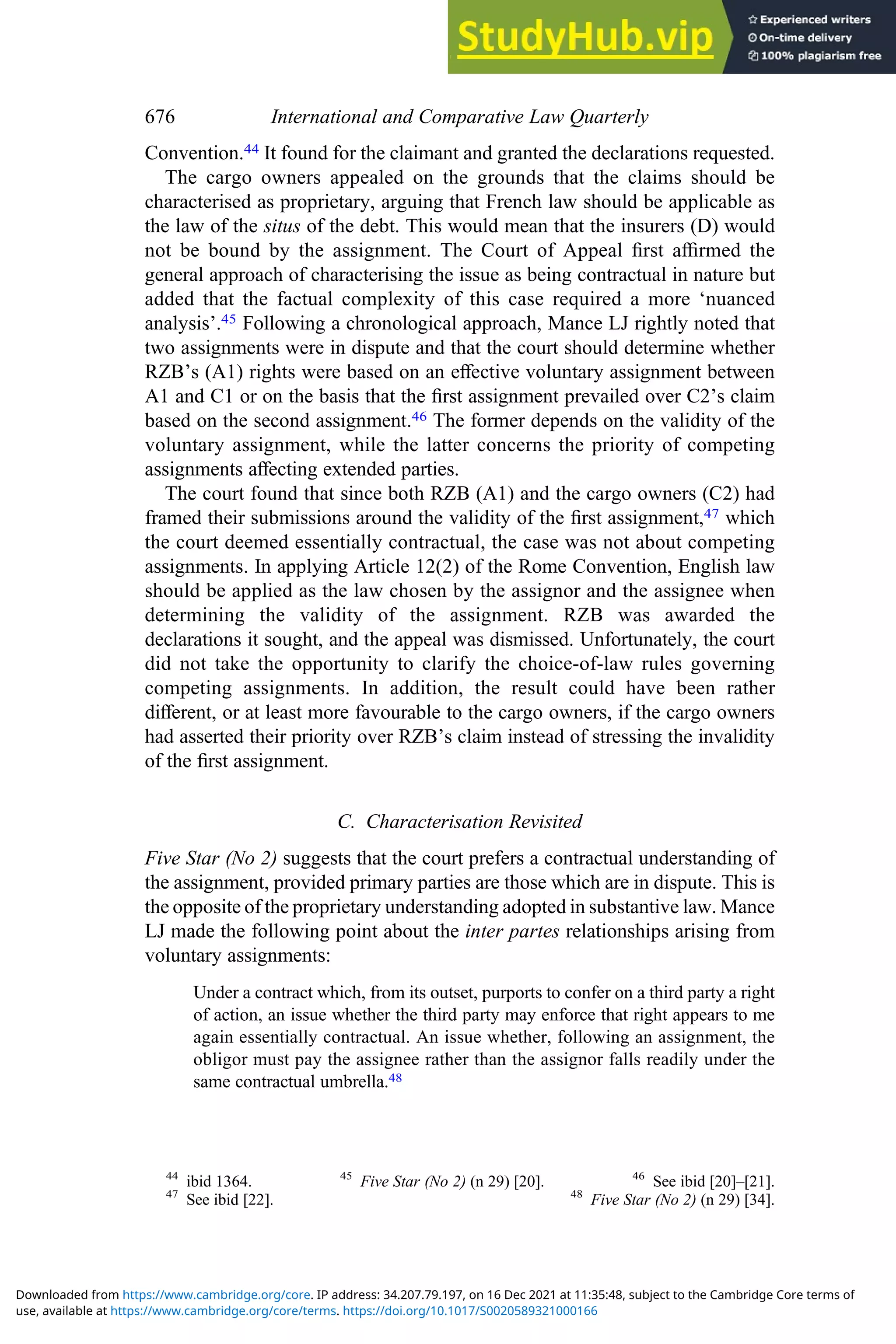 Convention.44 It found for the claimant and granted the declarations requested.
The cargo owners appealed on the grounds that the claims should be
characterised as proprietary, arguing that French law should be applicable as
the law of the situs of the debt. This would mean that the insurers (D) would
not be bound by the assignment. The Court of Appeal ﬁrst aﬃrmed the
general approach of characterising the issue as being contractual in nature but
added that the factual complexity of this case required a more ‘nuanced
analysis’.45 Following a chronological approach, Mance LJ rightly noted that
two assignments were in dispute and that the court should determine whether
RZB’s (A1) rights were based on an eﬀective voluntary assignment between
A1 and C1 or on the basis that the ﬁrst assignment prevailed over C2’s claim
based on the second assignment.46 The former depends on the validity of the
voluntary assignment, while the latter concerns the priority of competing
assignments aﬀecting extended parties.
The court found that since both RZB (A1) and the cargo owners (C2) had
framed their submissions around the validity of the ﬁrst assignment,47 which
the court deemed essentially contractual, the case was not about competing
assignments. In applying Article 12(2) of the Rome Convention, English law
should be applied as the law chosen by the assignor and the assignee when
determining the validity of the assignment. RZB was awarded the
declarations it sought, and the appeal was dismissed. Unfortunately, the court
did not take the opportunity to clarify the choice-of-law rules governing
competing assignments. In addition, the result could have been rather
diﬀerent, or at least more favourable to the cargo owners, if the cargo owners
had asserted their priority over RZB’s claim instead of stressing the invalidity
of the ﬁrst assignment.
C. Characterisation Revisited
Five Star (No 2) suggests that the court prefers a contractual understanding of
the assignment, provided primary parties are those which are in dispute. This is
the opposite of the proprietary understanding adopted in substantive law. Mance
LJ made the following point about the inter partes relationships arising from
voluntary assignments:
Under a contract which, from its outset, purports to confer on a third party a right
of action, an issue whether the third party may enforce that right appears to me
again essentially contractual. An issue whether, following an assignment, the
obligor must pay the assignee rather than the assignor falls readily under the
same contractual umbrella.48
44
ibid 1364. 45
Five Star (No 2) (n 29) [20]. 46
See ibid [20]–[21].
47
See ibid [22]. 48
Five Star (No 2) (n 29) [34].
676 International and Comparative Law Quarterly
use, available at https://www.cambridge.org/core/terms. https://doi.org/10.1017/S0020589321000166
Downloaded from https://www.cambridge.org/core. IP address: 34.207.79.197, on 16 Dec 2021 at 11:35:48, subject to the Cambridge Core terms of
 