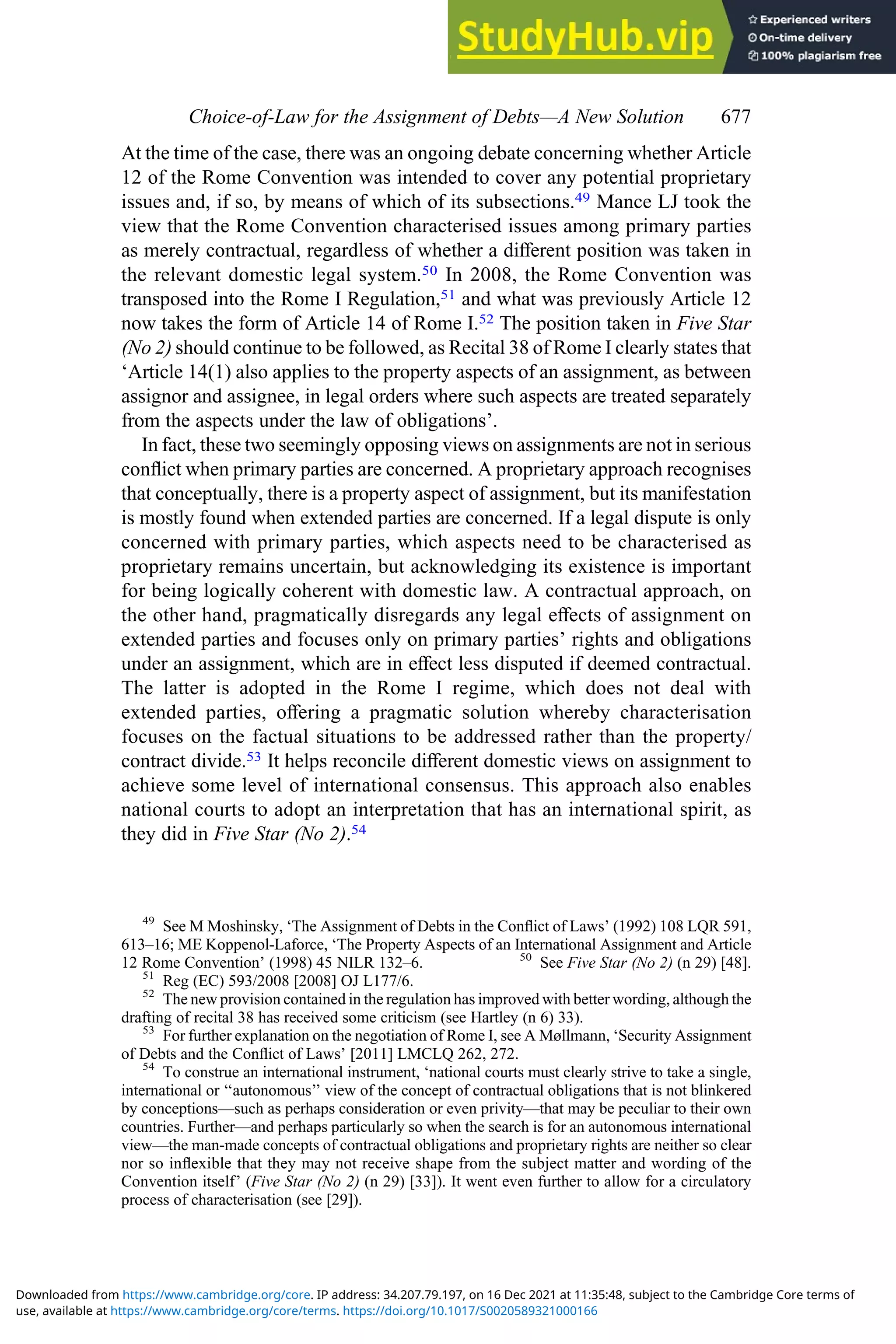At the time of the case, there was an ongoing debate concerning whether Article
12 of the Rome Convention was intended to cover any potential proprietary
issues and, if so, by means of which of its subsections.49 Mance LJ took the
view that the Rome Convention characterised issues among primary parties
as merely contractual, regardless of whether a diﬀerent position was taken in
the relevant domestic legal system.50 In 2008, the Rome Convention was
transposed into the Rome I Regulation,51 and what was previously Article 12
now takes the form of Article 14 of Rome I.52 The position taken in Five Star
(No 2) should continue to be followed, as Recital 38 of Rome I clearly states that
‘Article 14(1) also applies to the property aspects of an assignment, as between
assignor and assignee, in legal orders where such aspects are treated separately
from the aspects under the law of obligations’.
In fact, these two seemingly opposing views on assignments are not in serious
conﬂict when primary parties are concerned. A proprietary approach recognises
that conceptually, there is a property aspect of assignment, but its manifestation
is mostly found when extended parties are concerned. If a legal dispute is only
concerned with primary parties, which aspects need to be characterised as
proprietary remains uncertain, but acknowledging its existence is important
for being logically coherent with domestic law. A contractual approach, on
the other hand, pragmatically disregards any legal eﬀects of assignment on
extended parties and focuses only on primary parties’ rights and obligations
under an assignment, which are in eﬀect less disputed if deemed contractual.
The latter is adopted in the Rome I regime, which does not deal with
extended parties, oﬀering a pragmatic solution whereby characterisation
focuses on the factual situations to be addressed rather than the property/
contract divide.53 It helps reconcile diﬀerent domestic views on assignment to
achieve some level of international consensus. This approach also enables
national courts to adopt an interpretation that has an international spirit, as
they did in Five Star (No 2).54
49
See M Moshinsky, ‘The Assignment of Debts in the Conﬂict of Laws’ (1992) 108 LQR 591,
613–16; ME Koppenol-Laforce, ‘The Property Aspects of an International Assignment and Article
12 Rome Convention’ (1998) 45 NILR 132–6. 50
See Five Star (No 2) (n 29) [48].
51
Reg (EC) 593/2008 [2008] OJ L177/6.
52
The new provision contained in the regulation has improved with better wording, although the
drafting of recital 38 has received some criticism (see Hartley (n 6) 33).
53
For further explanation on the negotiation of Rome I, see A Møllmann, ‘Security Assignment
of Debts and the Conﬂict of Laws’ [2011] LMCLQ 262, 272.
54
To construe an international instrument, ‘national courts must clearly strive to take a single,
international or ‘‘autonomous’’ view of the concept of contractual obligations that is not blinkered
by conceptions—such as perhaps consideration or even privity—that may be peculiar to their own
countries. Further—and perhaps particularly so when the search is for an autonomous international
view—the man-made concepts of contractual obligations and proprietary rights are neither so clear
nor so inﬂexible that they may not receive shape from the subject matter and wording of the
Convention itself’ (Five Star (No 2) (n 29) [33]). It went even further to allow for a circulatory
process of characterisation (see [29]).
Choice‐of‐Law for the Assignment of Debts—A New Solution 677
use, available at https://www.cambridge.org/core/terms. https://doi.org/10.1017/S0020589321000166
Downloaded from https://www.cambridge.org/core. IP address: 34.207.79.197, on 16 Dec 2021 at 11:35:48, subject to the Cambridge Core terms of
 