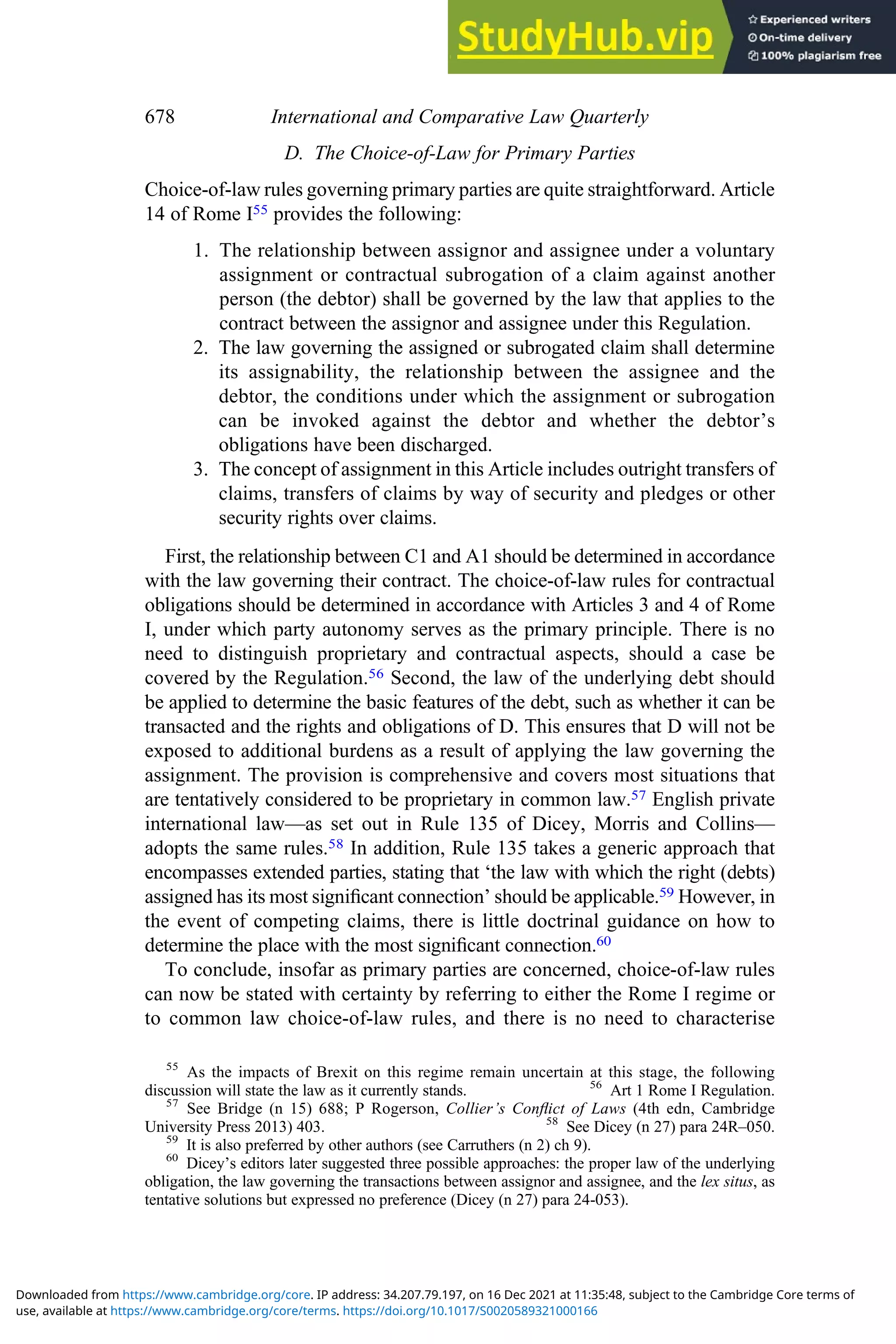 D. The Choice-of-Law for Primary Parties
Choice-of-law rules governing primary parties are quite straightforward. Article
14 of Rome I55 provides the following:
1. The relationship between assignor and assignee under a voluntary
assignment or contractual subrogation of a claim against another
person (the debtor) shall be governed by the law that applies to the
contract between the assignor and assignee under this Regulation.
2. The law governing the assigned or subrogated claim shall determine
its assignability, the relationship between the assignee and the
debtor, the conditions under which the assignment or subrogation
can be invoked against the debtor and whether the debtor’s
obligations have been discharged.
3. The concept of assignment in this Article includes outright transfers of
claims, transfers of claims by way of security and pledges or other
security rights over claims.
First, the relationship between C1 and A1 should be determined in accordance
with the law governing their contract. The choice-of-law rules for contractual
obligations should be determined in accordance with Articles 3 and 4 of Rome
I, under which party autonomy serves as the primary principle. There is no
need to distinguish proprietary and contractual aspects, should a case be
covered by the Regulation.56 Second, the law of the underlying debt should
be applied to determine the basic features of the debt, such as whether it can be
transacted and the rights and obligations of D. This ensures that D will not be
exposed to additional burdens as a result of applying the law governing the
assignment. The provision is comprehensive and covers most situations that
are tentatively considered to be proprietary in common law.57 English private
international law—as set out in Rule 135 of Dicey, Morris and Collins—
adopts the same rules.58 In addition, Rule 135 takes a generic approach that
encompasses extended parties, stating that ‘the law with which the right (debts)
assigned has its most signiﬁcant connection’ should be applicable.59 However, in
the event of competing claims, there is little doctrinal guidance on how to
determine the place with the most signiﬁcant connection.60
To conclude, insofar as primary parties are concerned, choice-of-law rules
can now be stated with certainty by referring to either the Rome I regime or
to common law choice-of-law rules, and there is no need to characterise
55
As the impacts of Brexit on this regime remain uncertain at this stage, the following
discussion will state the law as it currently stands. 56
Art 1 Rome I Regulation.
57
See Bridge (n 15) 688; P Rogerson, Collier’s Conﬂict of Laws (4th edn, Cambridge
University Press 2013) 403. 58
See Dicey (n 27) para 24R–050.
59
It is also preferred by other authors (see Carruthers (n 2) ch 9).
60
Dicey’s editors later suggested three possible approaches: the proper law of the underlying
obligation, the law governing the transactions between assignor and assignee, and the lex situs, as
tentative solutions but expressed no preference (Dicey (n 27) para 24-053).
678 International and Comparative Law Quarterly
use, available at https://www.cambridge.org/core/terms. https://doi.org/10.1017/S0020589321000166
Downloaded from https://www.cambridge.org/core. IP address: 34.207.79.197, on 16 Dec 2021 at 11:35:48, subject to the Cambridge Core terms of
 