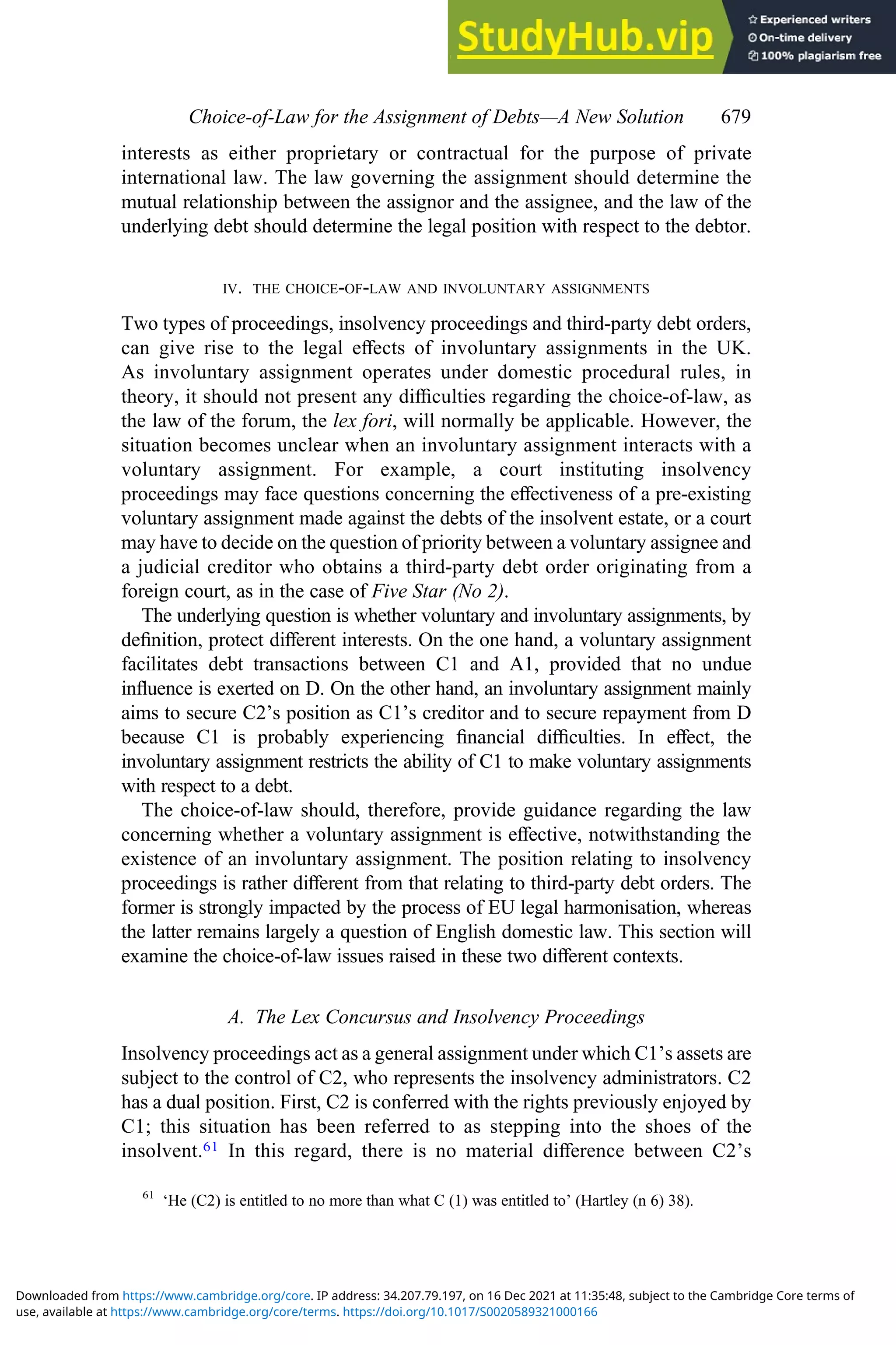 interests as either proprietary or contractual for the purpose of private
international law. The law governing the assignment should determine the
mutual relationship between the assignor and the assignee, and the law of the
underlying debt should determine the legal position with respect to the debtor.
IV. THE CHOICE-OF-LAW AND INVOLUNTARY ASSIGNMENTS
Two types of proceedings, insolvency proceedings and third-party debt orders,
can give rise to the legal eﬀects of involuntary assignments in the UK.
As involuntary assignment operates under domestic procedural rules, in
theory, it should not present any diﬃculties regarding the choice-of-law, as
the law of the forum, the lex fori, will normally be applicable. However, the
situation becomes unclear when an involuntary assignment interacts with a
voluntary assignment. For example, a court instituting insolvency
proceedings may face questions concerning the eﬀectiveness of a pre-existing
voluntary assignment made against the debts of the insolvent estate, or a court
may have to decide on the question of priority between a voluntary assignee and
a judicial creditor who obtains a third-party debt order originating from a
foreign court, as in the case of Five Star (No 2).
The underlying question is whether voluntary and involuntary assignments, by
deﬁnition, protect diﬀerent interests. On the one hand, a voluntary assignment
facilitates debt transactions between C1 and A1, provided that no undue
inﬂuence is exerted on D. On the other hand, an involuntary assignment mainly
aims to secure C2’s position as C1’s creditor and to secure repayment from D
because C1 is probably experiencing ﬁnancial diﬃculties. In eﬀect, the
involuntary assignment restricts the ability of C1 to make voluntary assignments
with respect to a debt.
The choice-of-law should, therefore, provide guidance regarding the law
concerning whether a voluntary assignment is eﬀective, notwithstanding the
existence of an involuntary assignment. The position relating to insolvency
proceedings is rather diﬀerent from that relating to third-party debt orders. The
former is strongly impacted by the process of EU legal harmonisation, whereas
the latter remains largely a question of English domestic law. This section will
examine the choice-of-law issues raised in these two diﬀerent contexts.
A. The Lex Concursus and Insolvency Proceedings
Insolvency proceedings act as a general assignment under which C1’s assets are
subject to the control of C2, who represents the insolvency administrators. C2
has a dual position. First, C2 is conferred with the rights previously enjoyed by
C1; this situation has been referred to as stepping into the shoes of the
insolvent.61 In this regard, there is no material diﬀerence between C2’s
61
‘He (C2) is entitled to no more than what C (1) was entitled to’ (Hartley (n 6) 38).
Choice‐of‐Law for the Assignment of Debts—A New Solution 679
use, available at https://www.cambridge.org/core/terms. https://doi.org/10.1017/S0020589321000166
Downloaded from https://www.cambridge.org/core. IP address: 34.207.79.197, on 16 Dec 2021 at 11:35:48, subject to the Cambridge Core terms of
 