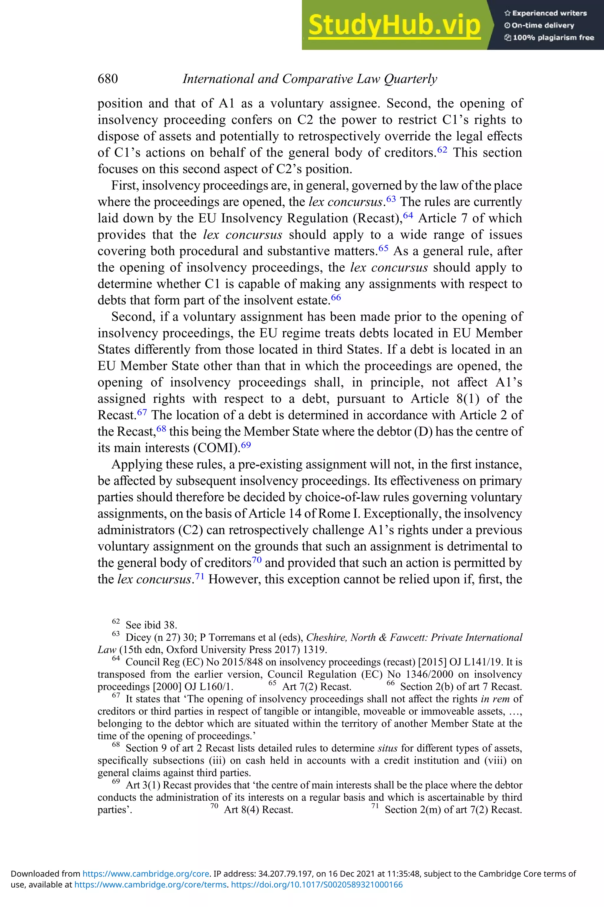 position and that of A1 as a voluntary assignee. Second, the opening of
insolvency proceeding confers on C2 the power to restrict C1’s rights to
dispose of assets and potentially to retrospectively override the legal eﬀects
of C1’s actions on behalf of the general body of creditors.62 This section
focuses on this second aspect of C2’s position.
First, insolvency proceedings are, in general, governed by the law of the place
where the proceedings are opened, the lex concursus.63 The rules are currently
laid down by the EU Insolvency Regulation (Recast),64 Article 7 of which
provides that the lex concursus should apply to a wide range of issues
covering both procedural and substantive matters.65 As a general rule, after
the opening of insolvency proceedings, the lex concursus should apply to
determine whether C1 is capable of making any assignments with respect to
debts that form part of the insolvent estate.66
Second, if a voluntary assignment has been made prior to the opening of
insolvency proceedings, the EU regime treats debts located in EU Member
States diﬀerently from those located in third States. If a debt is located in an
EU Member State other than that in which the proceedings are opened, the
opening of insolvency proceedings shall, in principle, not aﬀect A1’s
assigned rights with respect to a debt, pursuant to Article 8(1) of the
Recast.67 The location of a debt is determined in accordance with Article 2 of
the Recast,68 this being the Member State where the debtor (D) has the centre of
its main interests (COMI).69
Applying these rules, a pre-existing assignment will not, in the ﬁrst instance,
be aﬀected by subsequent insolvency proceedings. Its eﬀectiveness on primary
parties should therefore be decided by choice-of-law rules governing voluntary
assignments, on the basis of Article 14 of Rome I. Exceptionally, the insolvency
administrators (C2) can retrospectively challenge A1’s rights under a previous
voluntary assignment on the grounds that such an assignment is detrimental to
the general body of creditors70 and provided that such an action is permitted by
the lex concursus.71 However, this exception cannot be relied upon if, ﬁrst, the
62
See ibid 38.
63
Dicey (n 27) 30; P Torremans et al (eds), Cheshire, North & Fawcett: Private International
Law (15th edn, Oxford University Press 2017) 1319.
64
Council Reg (EC) No 2015/848 on insolvency proceedings (recast) [2015] OJ L141/19. It is
transposed from the earlier version, Council Regulation (EC) No 1346/2000 on insolvency
proceedings [2000] OJ L160/1. 65
Art 7(2) Recast. 66
Section 2(b) of art 7 Recast.
67
It states that ‘The opening of insolvency proceedings shall not aﬀect the rights in rem of
creditors or third parties in respect of tangible or intangible, moveable or immoveable assets, …,
belonging to the debtor which are situated within the territory of another Member State at the
time of the opening of proceedings.’
68
Section 9 of art 2 Recast lists detailed rules to determine situs for diﬀerent types of assets,
speciﬁcally subsections (iii) on cash held in accounts with a credit institution and (viii) on
general claims against third parties.
69
Art 3(1) Recast provides that ‘the centre of main interests shall be the place where the debtor
conducts the administration of its interests on a regular basis and which is ascertainable by third
parties’. 70
Art 8(4) Recast. 71
Section 2(m) of art 7(2) Recast.
680 International and Comparative Law Quarterly
use, available at https://www.cambridge.org/core/terms. https://doi.org/10.1017/S0020589321000166
Downloaded from https://www.cambridge.org/core. IP address: 34.207.79.197, on 16 Dec 2021 at 11:35:48, subject to the Cambridge Core terms of
 