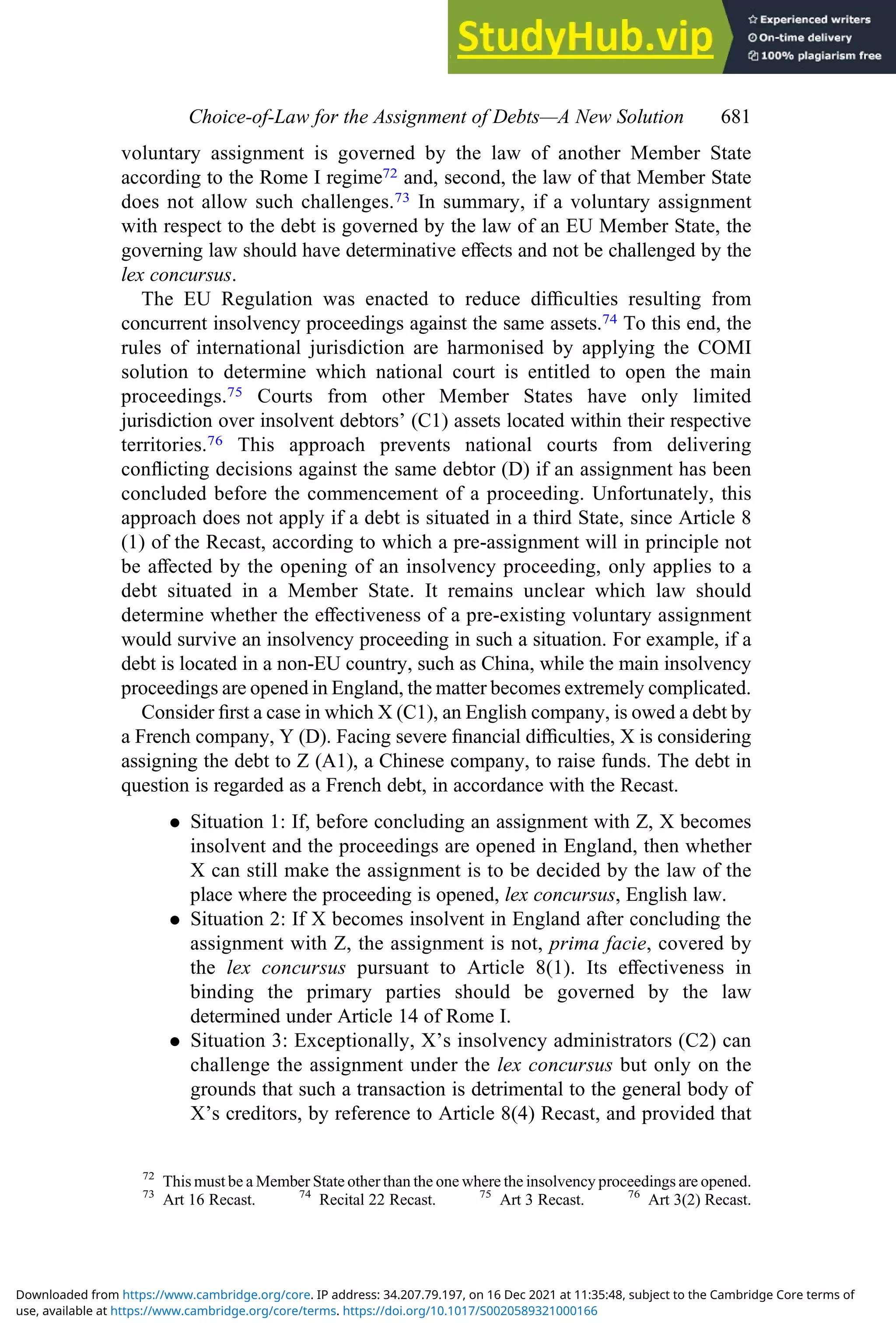 voluntary assignment is governed by the law of another Member State
according to the Rome I regime72 and, second, the law of that Member State
does not allow such challenges.73 In summary, if a voluntary assignment
with respect to the debt is governed by the law of an EU Member State, the
governing law should have determinative eﬀects and not be challenged by the
lex concursus.
The EU Regulation was enacted to reduce diﬃculties resulting from
concurrent insolvency proceedings against the same assets.74 To this end, the
rules of international jurisdiction are harmonised by applying the COMI
solution to determine which national court is entitled to open the main
proceedings.75 Courts from other Member States have only limited
jurisdiction over insolvent debtors’ (C1) assets located within their respective
territories.76 This approach prevents national courts from delivering
conﬂicting decisions against the same debtor (D) if an assignment has been
concluded before the commencement of a proceeding. Unfortunately, this
approach does not apply if a debt is situated in a third State, since Article 8
(1) of the Recast, according to which a pre-assignment will in principle not
be aﬀected by the opening of an insolvency proceeding, only applies to a
debt situated in a Member State. It remains unclear which law should
determine whether the eﬀectiveness of a pre-existing voluntary assignment
would survive an insolvency proceeding in such a situation. For example, if a
debt is located in a non-EU country, such as China, while the main insolvency
proceedings are opened in England, the matter becomes extremely complicated.
Consider ﬁrst a case in which X (C1), an English company, is owed a debt by
a French company, Y (D). Facing severe ﬁnancial diﬃculties, X is considering
assigning the debt to Z (A1), a Chinese company, to raise funds. The debt in
question is regarded as a French debt, in accordance with the Recast.
. Situation 1: If, before concluding an assignment with Z, X becomes
insolvent and the proceedings are opened in England, then whether
X can still make the assignment is to be decided by the law of the
place where the proceeding is opened, lex concursus, English law.
. Situation 2: If X becomes insolvent in England after concluding the
assignment with Z, the assignment is not, prima facie, covered by
the lex concursus pursuant to Article 8(1). Its eﬀectiveness in
binding the primary parties should be governed by the law
determined under Article 14 of Rome I.
. Situation 3: Exceptionally, X’s insolvency administrators (C2) can
challenge the assignment under the lex concursus but only on the
grounds that such a transaction is detrimental to the general body of
X’s creditors, by reference to Article 8(4) Recast, and provided that
72
This must be a Member State other than the one where the insolvency proceedings are opened.
73
Art 16 Recast. 74
Recital 22 Recast. 75
Art 3 Recast. 76
Art 3(2) Recast.
Choice‐of‐Law for the Assignment of Debts—A New Solution 681
use, available at https://www.cambridge.org/core/terms. https://doi.org/10.1017/S0020589321000166
Downloaded from https://www.cambridge.org/core. IP address: 34.207.79.197, on 16 Dec 2021 at 11:35:48, subject to the Cambridge Core terms of
 