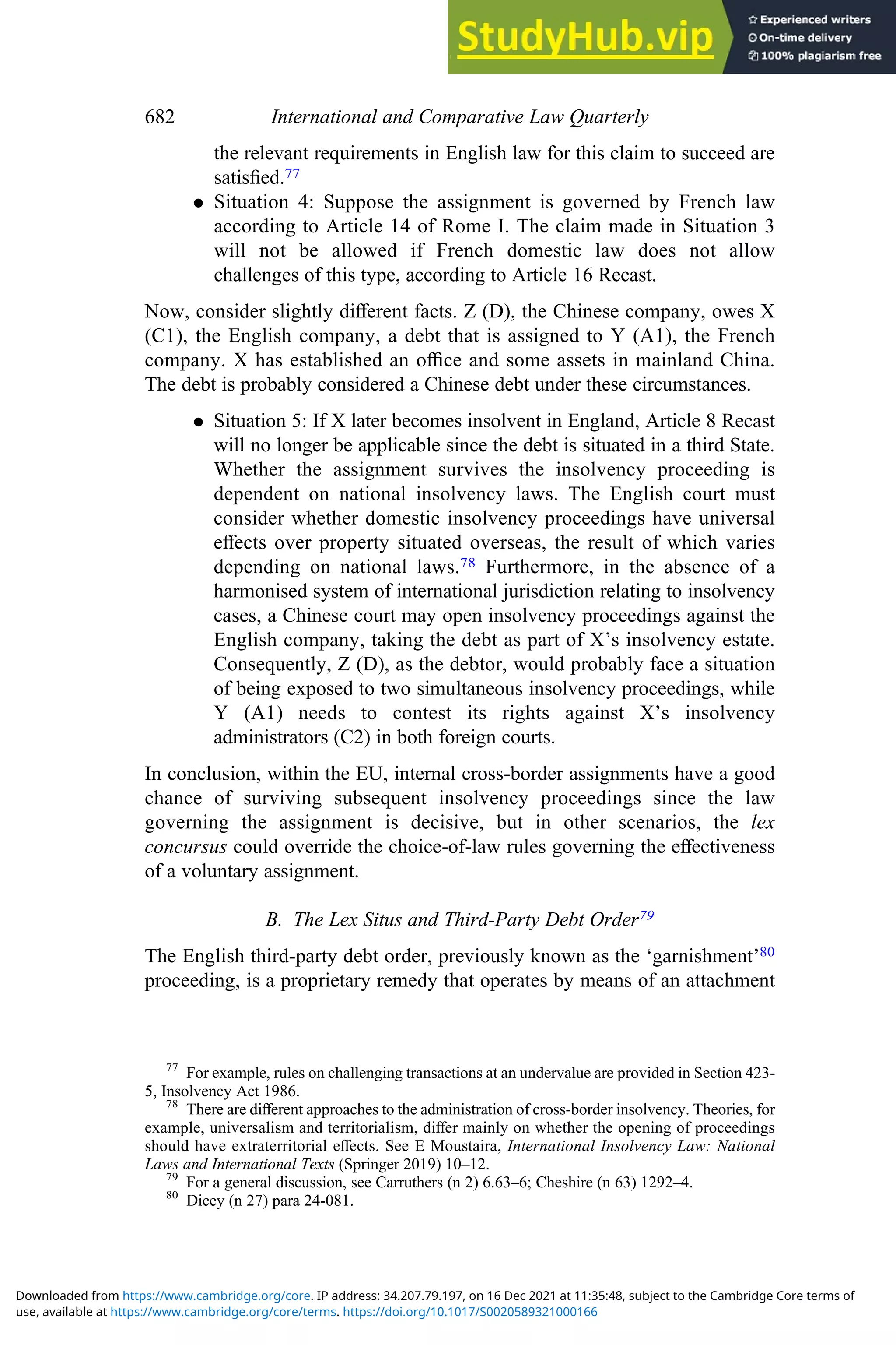 the relevant requirements in English law for this claim to succeed are
satisﬁed.77
. Situation 4: Suppose the assignment is governed by French law
according to Article 14 of Rome I. The claim made in Situation 3
will not be allowed if French domestic law does not allow
challenges of this type, according to Article 16 Recast.
Now, consider slightly diﬀerent facts. Z (D), the Chinese company, owes X
(C1), the English company, a debt that is assigned to Y (A1), the French
company. X has established an oﬃce and some assets in mainland China.
The debt is probably considered a Chinese debt under these circumstances.
. Situation 5: If X later becomes insolvent in England, Article 8 Recast
will no longer be applicable since the debt is situated in a third State.
Whether the assignment survives the insolvency proceeding is
dependent on national insolvency laws. The English court must
consider whether domestic insolvency proceedings have universal
eﬀects over property situated overseas, the result of which varies
depending on national laws.78 Furthermore, in the absence of a
harmonised system of international jurisdiction relating to insolvency
cases, a Chinese court may open insolvency proceedings against the
English company, taking the debt as part of X’s insolvency estate.
Consequently, Z (D), as the debtor, would probably face a situation
of being exposed to two simultaneous insolvency proceedings, while
Y (A1) needs to contest its rights against X’s insolvency
administrators (C2) in both foreign courts.
In conclusion, within the EU, internal cross-border assignments have a good
chance of surviving subsequent insolvency proceedings since the law
governing the assignment is decisive, but in other scenarios, the lex
concursus could override the choice-of-law rules governing the eﬀectiveness
of a voluntary assignment.
B. The Lex Situs and Third-Party Debt Order79
The English third-party debt order, previously known as the ‘garnishment’80
proceeding, is a proprietary remedy that operates by means of an attachment
77
For example, rules on challenging transactions at an undervalue are provided in Section 423-
5, Insolvency Act 1986.
78
There are diﬀerent approaches to the administration of cross-border insolvency. Theories, for
example, universalism and territorialism, diﬀer mainly on whether the opening of proceedings
should have extraterritorial eﬀects. See E Moustaira, International Insolvency Law: National
Laws and International Texts (Springer 2019) 10–12.
79
For a general discussion, see Carruthers (n 2) 6.63–6; Cheshire (n 63) 1292–4.
80
Dicey (n 27) para 24-081.
682 International and Comparative Law Quarterly
use, available at https://www.cambridge.org/core/terms. https://doi.org/10.1017/S0020589321000166
Downloaded from https://www.cambridge.org/core. IP address: 34.207.79.197, on 16 Dec 2021 at 11:35:48, subject to the Cambridge Core terms of
 