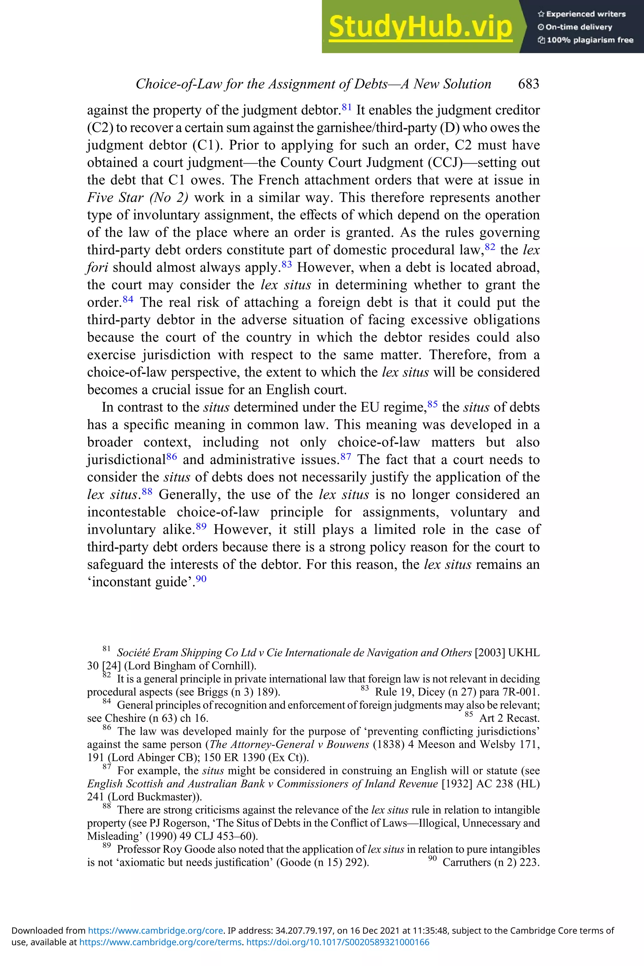 against the property of the judgment debtor.81 It enables the judgment creditor
(C2) to recover a certain sum against the garnishee/third-party (D) who owes the
judgment debtor (C1). Prior to applying for such an order, C2 must have
obtained a court judgment—the County Court Judgment (CCJ)—setting out
the debt that C1 owes. The French attachment orders that were at issue in
Five Star (No 2) work in a similar way. This therefore represents another
type of involuntary assignment, the eﬀects of which depend on the operation
of the law of the place where an order is granted. As the rules governing
third-party debt orders constitute part of domestic procedural law,82 the lex
fori should almost always apply.83 However, when a debt is located abroad,
the court may consider the lex situs in determining whether to grant the
order.84 The real risk of attaching a foreign debt is that it could put the
third-party debtor in the adverse situation of facing excessive obligations
because the court of the country in which the debtor resides could also
exercise jurisdiction with respect to the same matter. Therefore, from a
choice-of-law perspective, the extent to which the lex situs will be considered
becomes a crucial issue for an English court.
In contrast to the situs determined under the EU regime,85 the situs of debts
has a speciﬁc meaning in common law. This meaning was developed in a
broader context, including not only choice-of-law matters but also
jurisdictional86 and administrative issues.87 The fact that a court needs to
consider the situs of debts does not necessarily justify the application of the
lex situs.88 Generally, the use of the lex situs is no longer considered an
incontestable choice-of-law principle for assignments, voluntary and
involuntary alike.89 However, it still plays a limited role in the case of
third-party debt orders because there is a strong policy reason for the court to
safeguard the interests of the debtor. For this reason, the lex situs remains an
‘inconstant guide’.90
81
Société Eram Shipping Co Ltd v Cie Internationale de Navigation and Others [2003] UKHL
30 [24] (Lord Bingham of Cornhill).
82
It is a general principle in private international law that foreign law is not relevant in deciding
procedural aspects (see Briggs (n 3) 189). 83
Rule 19, Dicey (n 27) para 7R-001.
84
General principles of recognition and enforcement of foreign judgments may also be relevant;
see Cheshire (n 63) ch 16. 85
Art 2 Recast.
86
The law was developed mainly for the purpose of ‘preventing conﬂicting jurisdictions’
against the same person (The Attorney-General v Bouwens (1838) 4 Meeson and Welsby 171,
191 (Lord Abinger CB); 150 ER 1390 (Ex Ct)).
87
For example, the situs might be considered in construing an English will or statute (see
English Scottish and Australian Bank v Commissioners of Inland Revenue [1932] AC 238 (HL)
241 (Lord Buckmaster)).
88
There are strong criticisms against the relevance of the lex situs rule in relation to intangible
property (see PJ Rogerson, ‘The Situs of Debts in the Conﬂict of Laws—Illogical, Unnecessary and
Misleading’ (1990) 49 CLJ 453–60).
89
Professor Roy Goode also noted that the application of lex situs in relation to pure intangibles
is not ‘axiomatic but needs justiﬁcation’ (Goode (n 15) 292). 90
Carruthers (n 2) 223.
Choice‐of‐Law for the Assignment of Debts—A New Solution 683
use, available at https://www.cambridge.org/core/terms. https://doi.org/10.1017/S0020589321000166
Downloaded from https://www.cambridge.org/core. IP address: 34.207.79.197, on 16 Dec 2021 at 11:35:48, subject to the Cambridge Core terms of
 
