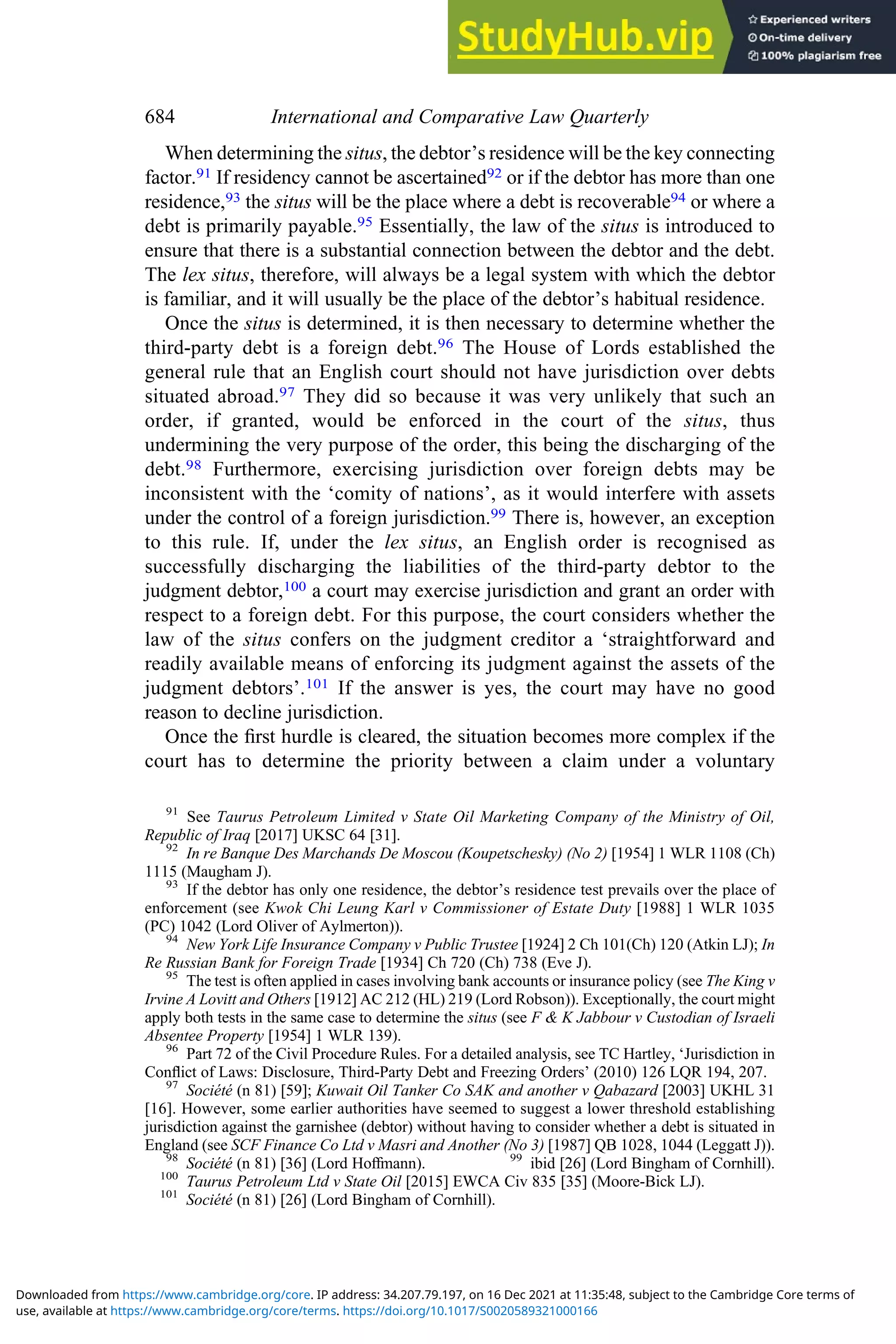 When determining the situs, the debtor’s residence will be the key connecting
factor.91 If residency cannot be ascertained92 or if the debtor has more than one
residence,93 the situs will be the place where a debt is recoverable94 or where a
debt is primarily payable.95 Essentially, the law of the situs is introduced to
ensure that there is a substantial connection between the debtor and the debt.
The lex situs, therefore, will always be a legal system with which the debtor
is familiar, and it will usually be the place of the debtor’s habitual residence.
Once the situs is determined, it is then necessary to determine whether the
third-party debt is a foreign debt.96 The House of Lords established the
general rule that an English court should not have jurisdiction over debts
situated abroad.97 They did so because it was very unlikely that such an
order, if granted, would be enforced in the court of the situs, thus
undermining the very purpose of the order, this being the discharging of the
debt.98 Furthermore, exercising jurisdiction over foreign debts may be
inconsistent with the ‘comity of nations’, as it would interfere with assets
under the control of a foreign jurisdiction.99 There is, however, an exception
to this rule. If, under the lex situs, an English order is recognised as
successfully discharging the liabilities of the third-party debtor to the
judgment debtor,100 a court may exercise jurisdiction and grant an order with
respect to a foreign debt. For this purpose, the court considers whether the
law of the situs confers on the judgment creditor a ‘straightforward and
readily available means of enforcing its judgment against the assets of the
judgment debtors’.101 If the answer is yes, the court may have no good
reason to decline jurisdiction.
Once the ﬁrst hurdle is cleared, the situation becomes more complex if the
court has to determine the priority between a claim under a voluntary
91
See Taurus Petroleum Limited v State Oil Marketing Company of the Ministry of Oil,
Republic of Iraq [2017] UKSC 64 [31].
92
In re Banque Des Marchands De Moscou (Koupetschesky) (No 2) [1954] 1 WLR 1108 (Ch)
1115 (Maugham J).
93
If the debtor has only one residence, the debtor’s residence test prevails over the place of
enforcement (see Kwok Chi Leung Karl v Commissioner of Estate Duty [1988] 1 WLR 1035
(PC) 1042 (Lord Oliver of Aylmerton)).
94
New York Life Insurance Company v Public Trustee [1924] 2 Ch 101(Ch) 120 (Atkin LJ); In
Re Russian Bank for Foreign Trade [1934] Ch 720 (Ch) 738 (Eve J).
95
The test is often applied in cases involving bank accounts or insurance policy (see The King v
Irvine A Lovitt and Others [1912] AC 212 (HL) 219 (Lord Robson)). Exceptionally, the court might
apply both tests in the same case to determine the situs (see F & K Jabbour v Custodian of Israeli
Absentee Property [1954] 1 WLR 139).
96
Part 72 of the Civil Procedure Rules. For a detailed analysis, see TC Hartley, ‘Jurisdiction in
Conﬂict of Laws: Disclosure, Third-Party Debt and Freezing Orders’ (2010) 126 LQR 194, 207.
97
Société (n 81) [59]; Kuwait Oil Tanker Co SAK and another v Qabazard [2003] UKHL 31
[16]. However, some earlier authorities have seemed to suggest a lower threshold establishing
jurisdiction against the garnishee (debtor) without having to consider whether a debt is situated in
England (see SCF Finance Co Ltd v Masri and Another (No 3) [1987] QB 1028, 1044 (Leggatt J)).
98
Société (n 81) [36] (Lord Hoﬀmann). 99
ibid [26] (Lord Bingham of Cornhill).
100
Taurus Petroleum Ltd v State Oil [2015] EWCA Civ 835 [35] (Moore-Bick LJ).
101
Société (n 81) [26] (Lord Bingham of Cornhill).
684 International and Comparative Law Quarterly
use, available at https://www.cambridge.org/core/terms. https://doi.org/10.1017/S0020589321000166
Downloaded from https://www.cambridge.org/core. IP address: 34.207.79.197, on 16 Dec 2021 at 11:35:48, subject to the Cambridge Core terms of
 