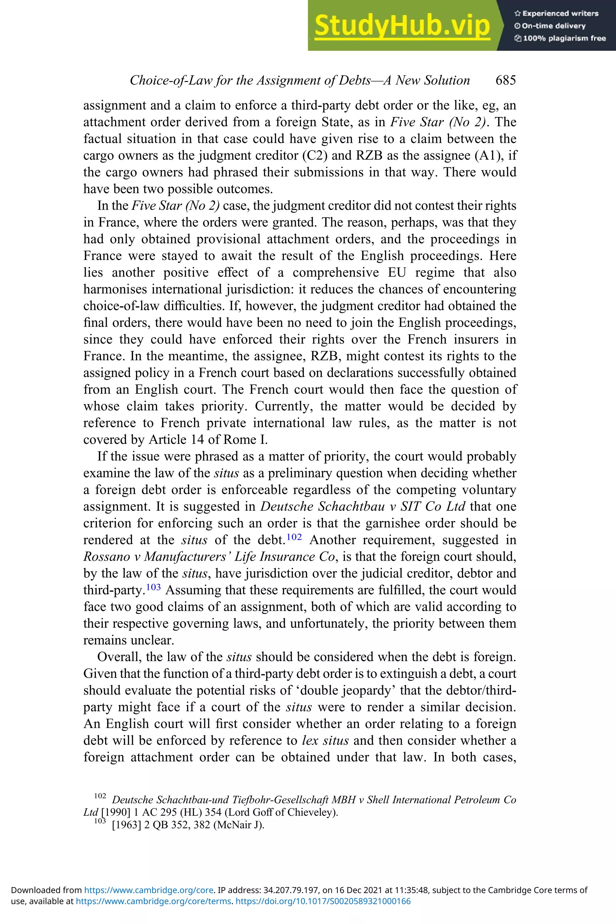 assignment and a claim to enforce a third-party debt order or the like, eg, an
attachment order derived from a foreign State, as in Five Star (No 2). The
factual situation in that case could have given rise to a claim between the
cargo owners as the judgment creditor (C2) and RZB as the assignee (A1), if
the cargo owners had phrased their submissions in that way. There would
have been two possible outcomes.
In the Five Star (No 2) case, the judgment creditor did not contest their rights
in France, where the orders were granted. The reason, perhaps, was that they
had only obtained provisional attachment orders, and the proceedings in
France were stayed to await the result of the English proceedings. Here
lies another positive eﬀect of a comprehensive EU regime that also
harmonises international jurisdiction: it reduces the chances of encountering
choice-of-law diﬃculties. If, however, the judgment creditor had obtained the
ﬁnal orders, there would have been no need to join the English proceedings,
since they could have enforced their rights over the French insurers in
France. In the meantime, the assignee, RZB, might contest its rights to the
assigned policy in a French court based on declarations successfully obtained
from an English court. The French court would then face the question of
whose claim takes priority. Currently, the matter would be decided by
reference to French private international law rules, as the matter is not
covered by Article 14 of Rome I.
If the issue were phrased as a matter of priority, the court would probably
examine the law of the situs as a preliminary question when deciding whether
a foreign debt order is enforceable regardless of the competing voluntary
assignment. It is suggested in Deutsche Schachtbau v SIT Co Ltd that one
criterion for enforcing such an order is that the garnishee order should be
rendered at the situs of the debt.102 Another requirement, suggested in
Rossano v Manufacturers’ Life Insurance Co, is that the foreign court should,
by the law of the situs, have jurisdiction over the judicial creditor, debtor and
third-party.103 Assuming that these requirements are fulﬁlled, the court would
face two good claims of an assignment, both of which are valid according to
their respective governing laws, and unfortunately, the priority between them
remains unclear.
Overall, the law of the situs should be considered when the debt is foreign.
Given that the function of a third-party debt order is to extinguish a debt, a court
should evaluate the potential risks of ‘double jeopardy’ that the debtor/third-
party might face if a court of the situs were to render a similar decision.
An English court will ﬁrst consider whether an order relating to a foreign
debt will be enforced by reference to lex situs and then consider whether a
foreign attachment order can be obtained under that law. In both cases,
102
Deutsche Schachtbau-und Tiefbohr-Gesellschaft MBH v Shell International Petroleum Co
Ltd [1990] 1 AC 295 (HL) 354 (Lord Goﬀ of Chieveley).
103
[1963] 2 QB 352, 382 (McNair J).
Choice‐of‐Law for the Assignment of Debts—A New Solution 685
use, available at https://www.cambridge.org/core/terms. https://doi.org/10.1017/S0020589321000166
Downloaded from https://www.cambridge.org/core. IP address: 34.207.79.197, on 16 Dec 2021 at 11:35:48, subject to the Cambridge Core terms of
 