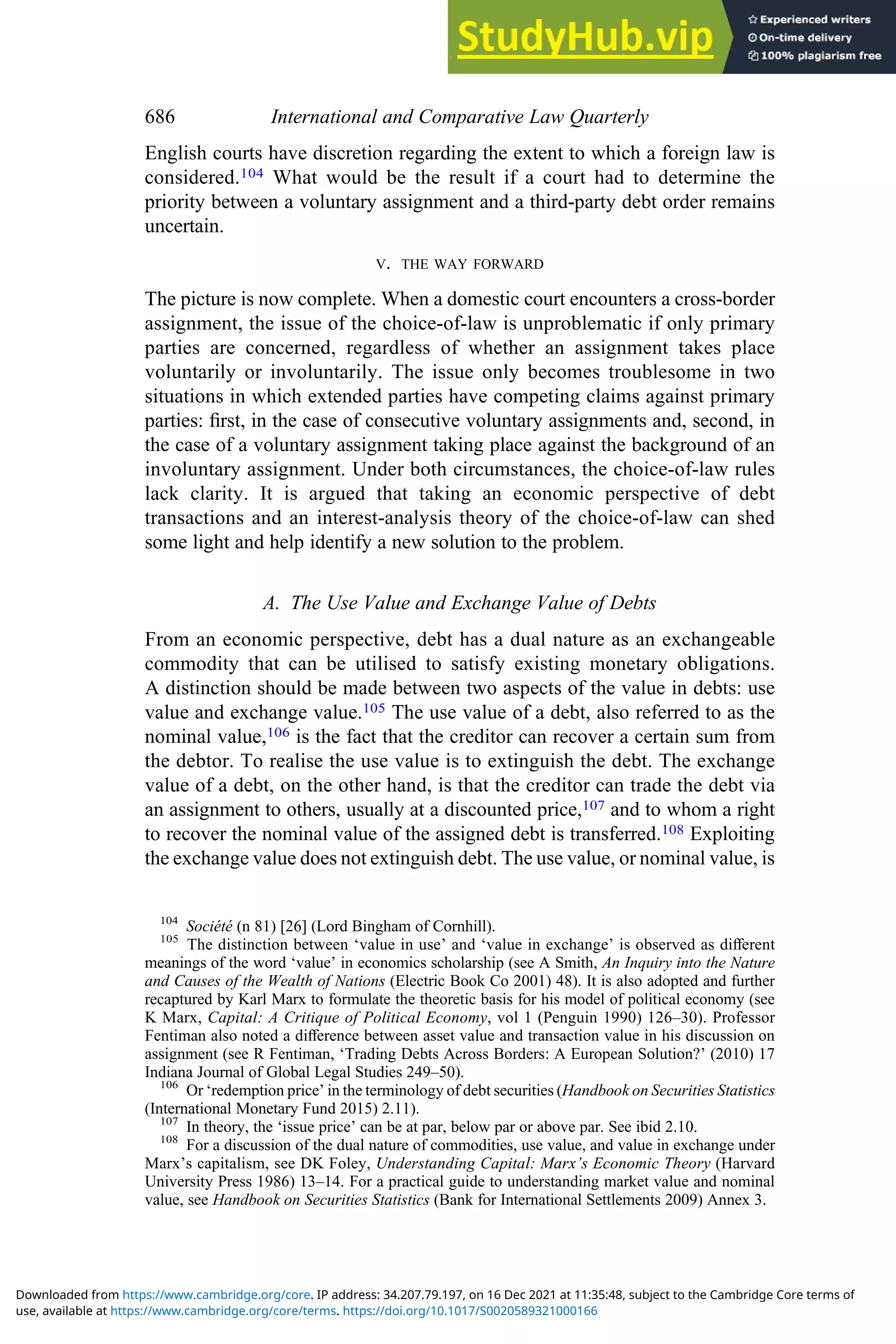 English courts have discretion regarding the extent to which a foreign law is
considered.104 What would be the result if a court had to determine the
priority between a voluntary assignment and a third-party debt order remains
uncertain.
V. THE WAY FORWARD
The picture is now complete. When a domestic court encounters a cross-border
assignment, the issue of the choice-of-law is unproblematic if only primary
parties are concerned, regardless of whether an assignment takes place
voluntarily or involuntarily. The issue only becomes troublesome in two
situations in which extended parties have competing claims against primary
parties: ﬁrst, in the case of consecutive voluntary assignments and, second, in
the case of a voluntary assignment taking place against the background of an
involuntary assignment. Under both circumstances, the choice-of-law rules
lack clarity. It is argued that taking an economic perspective of debt
transactions and an interest-analysis theory of the choice-of-law can shed
some light and help identify a new solution to the problem.
A. The Use Value and Exchange Value of Debts
From an economic perspective, debt has a dual nature as an exchangeable
commodity that can be utilised to satisfy existing monetary obligations.
A distinction should be made between two aspects of the value in debts: use
value and exchange value.105 The use value of a debt, also referred to as the
nominal value,106 is the fact that the creditor can recover a certain sum from
the debtor. To realise the use value is to extinguish the debt. The exchange
value of a debt, on the other hand, is that the creditor can trade the debt via
an assignment to others, usually at a discounted price,107 and to whom a right
to recover the nominal value of the assigned debt is transferred.108 Exploiting
the exchange value does not extinguish debt. The use value, or nominal value, is
104
Société (n 81) [26] (Lord Bingham of Cornhill).
105
The distinction between ‘value in use’ and ‘value in exchange’ is observed as diﬀerent
meanings of the word ‘value’ in economics scholarship (see A Smith, An Inquiry into the Nature
and Causes of the Wealth of Nations (Electric Book Co 2001) 48). It is also adopted and further
recaptured by Karl Marx to formulate the theoretic basis for his model of political economy (see
K Marx, Capital: A Critique of Political Economy, vol 1 (Penguin 1990) 126–30). Professor
Fentiman also noted a diﬀerence between asset value and transaction value in his discussion on
assignment (see R Fentiman, ‘Trading Debts Across Borders: A European Solution?’ (2010) 17
Indiana Journal of Global Legal Studies 249–50).
106
Or ‘redemption price’ in the terminology of debt securities (Handbook on Securities Statistics
(International Monetary Fund 2015) 2.11).
107
In theory, the ‘issue price’ can be at par, below par or above par. See ibid 2.10.
108
For a discussion of the dual nature of commodities, use value, and value in exchange under
Marx’s capitalism, see DK Foley, Understanding Capital: Marx’s Economic Theory (Harvard
University Press 1986) 13–14. For a practical guide to understanding market value and nominal
value, see Handbook on Securities Statistics (Bank for International Settlements 2009) Annex 3.
686 International and Comparative Law Quarterly
use, available at https://www.cambridge.org/core/terms. https://doi.org/10.1017/S0020589321000166
Downloaded from https://www.cambridge.org/core. IP address: 34.207.79.197, on 16 Dec 2021 at 11:35:48, subject to the Cambridge Core terms of
 