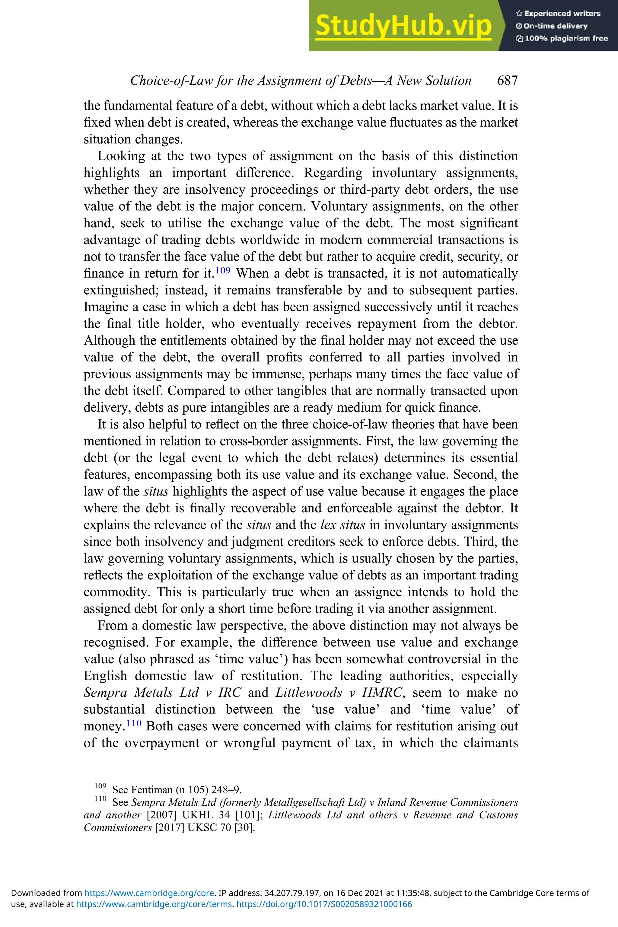 the fundamental feature of a debt, without which a debt lacks market value. It is
ﬁxed when debt is created, whereas the exchange value ﬂuctuates as the market
situation changes.
Looking at the two types of assignment on the basis of this distinction
highlights an important diﬀerence. Regarding involuntary assignments,
whether they are insolvency proceedings or third-party debt orders, the use
value of the debt is the major concern. Voluntary assignments, on the other
hand, seek to utilise the exchange value of the debt. The most signiﬁcant
advantage of trading debts worldwide in modern commercial transactions is
not to transfer the face value of the debt but rather to acquire credit, security, or
ﬁnance in return for it.109 When a debt is transacted, it is not automatically
extinguished; instead, it remains transferable by and to subsequent parties.
Imagine a case in which a debt has been assigned successively until it reaches
the ﬁnal title holder, who eventually receives repayment from the debtor.
Although the entitlements obtained by the ﬁnal holder may not exceed the use
value of the debt, the overall proﬁts conferred to all parties involved in
previous assignments may be immense, perhaps many times the face value of
the debt itself. Compared to other tangibles that are normally transacted upon
delivery, debts as pure intangibles are a ready medium for quick ﬁnance.
It is also helpful to reﬂect on the three choice-of-law theories that have been
mentioned in relation to cross-border assignments. First, the law governing the
debt (or the legal event to which the debt relates) determines its essential
features, encompassing both its use value and its exchange value. Second, the
law of the situs highlights the aspect of use value because it engages the place
where the debt is ﬁnally recoverable and enforceable against the debtor. It
explains the relevance of the situs and the lex situs in involuntary assignments
since both insolvency and judgment creditors seek to enforce debts. Third, the
law governing voluntary assignments, which is usually chosen by the parties,
reﬂects the exploitation of the exchange value of debts as an important trading
commodity. This is particularly true when an assignee intends to hold the
assigned debt for only a short time before trading it via another assignment.
From a domestic law perspective, the above distinction may not always be
recognised. For example, the diﬀerence between use value and exchange
value (also phrased as ‘time value’) has been somewhat controversial in the
English domestic law of restitution. The leading authorities, especially
Sempra Metals Ltd v IRC and Littlewoods v HMRC, seem to make no
substantial distinction between the ‘use value’ and ‘time value’ of
money.110 Both cases were concerned with claims for restitution arising out
of the overpayment or wrongful payment of tax, in which the claimants
109
See Fentiman (n 105) 248–9.
110
See Sempra Metals Ltd (formerly Metallgesellschaft Ltd) v Inland Revenue Commissioners
and another [2007] UKHL 34 [101]; Littlewoods Ltd and others v Revenue and Customs
Commissioners [2017] UKSC 70 [30].
Choice‐of‐Law for the Assignment of Debts—A New Solution 687
use, available at https://www.cambridge.org/core/terms. https://doi.org/10.1017/S0020589321000166
Downloaded from https://www.cambridge.org/core. IP address: 34.207.79.197, on 16 Dec 2021 at 11:35:48, subject to the Cambridge Core terms of
 