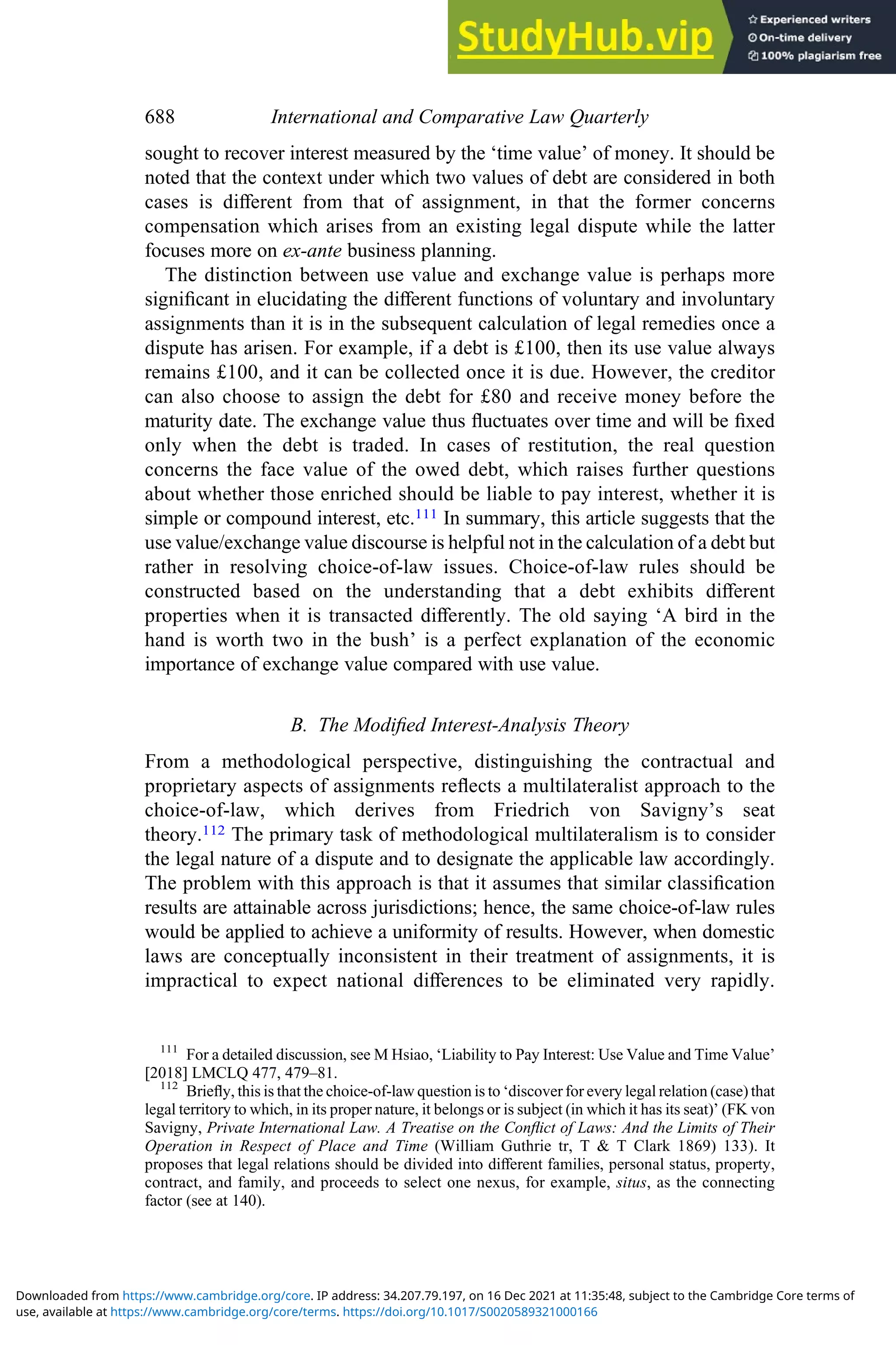 sought to recover interest measured by the ‘time value’ of money. It should be
noted that the context under which two values of debt are considered in both
cases is diﬀerent from that of assignment, in that the former concerns
compensation which arises from an existing legal dispute while the latter
focuses more on ex-ante business planning.
The distinction between use value and exchange value is perhaps more
signiﬁcant in elucidating the diﬀerent functions of voluntary and involuntary
assignments than it is in the subsequent calculation of legal remedies once a
dispute has arisen. For example, if a debt is £100, then its use value always
remains £100, and it can be collected once it is due. However, the creditor
can also choose to assign the debt for £80 and receive money before the
maturity date. The exchange value thus ﬂuctuates over time and will be ﬁxed
only when the debt is traded. In cases of restitution, the real question
concerns the face value of the owed debt, which raises further questions
about whether those enriched should be liable to pay interest, whether it is
simple or compound interest, etc.111 In summary, this article suggests that the
use value/exchange value discourse is helpful not in the calculation of a debt but
rather in resolving choice-of-law issues. Choice-of-law rules should be
constructed based on the understanding that a debt exhibits diﬀerent
properties when it is transacted diﬀerently. The old saying ‘A bird in the
hand is worth two in the bush’ is a perfect explanation of the economic
importance of exchange value compared with use value.
B. The Modiﬁed Interest-Analysis Theory
From a methodological perspective, distinguishing the contractual and
proprietary aspects of assignments reﬂects a multilateralist approach to the
choice-of-law, which derives from Friedrich von Savigny’s seat
theory.112 The primary task of methodological multilateralism is to consider
the legal nature of a dispute and to designate the applicable law accordingly.
The problem with this approach is that it assumes that similar classiﬁcation
results are attainable across jurisdictions; hence, the same choice-of-law rules
would be applied to achieve a uniformity of results. However, when domestic
laws are conceptually inconsistent in their treatment of assignments, it is
impractical to expect national diﬀerences to be eliminated very rapidly.
111
For a detailed discussion, see M Hsiao, ‘Liability to Pay Interest: Use Value and Time Value’
[2018] LMCLQ 477, 479–81.
112
Brieﬂy, this is that the choice-of-law question is to ‘discover for every legal relation (case) that
legal territory to which, in its proper nature, it belongs or is subject (in which it has its seat)’ (FK von
Savigny, Private International Law. A Treatise on the Conﬂict of Laws: And the Limits of Their
Operation in Respect of Place and Time (William Guthrie tr, T & T Clark 1869) 133). It
proposes that legal relations should be divided into diﬀerent families, personal status, property,
contract, and family, and proceeds to select one nexus, for example, situs, as the connecting
factor (see at 140).
688 International and Comparative Law Quarterly
use, available at https://www.cambridge.org/core/terms. https://doi.org/10.1017/S0020589321000166
Downloaded from https://www.cambridge.org/core. IP address: 34.207.79.197, on 16 Dec 2021 at 11:35:48, subject to the Cambridge Core terms of
 