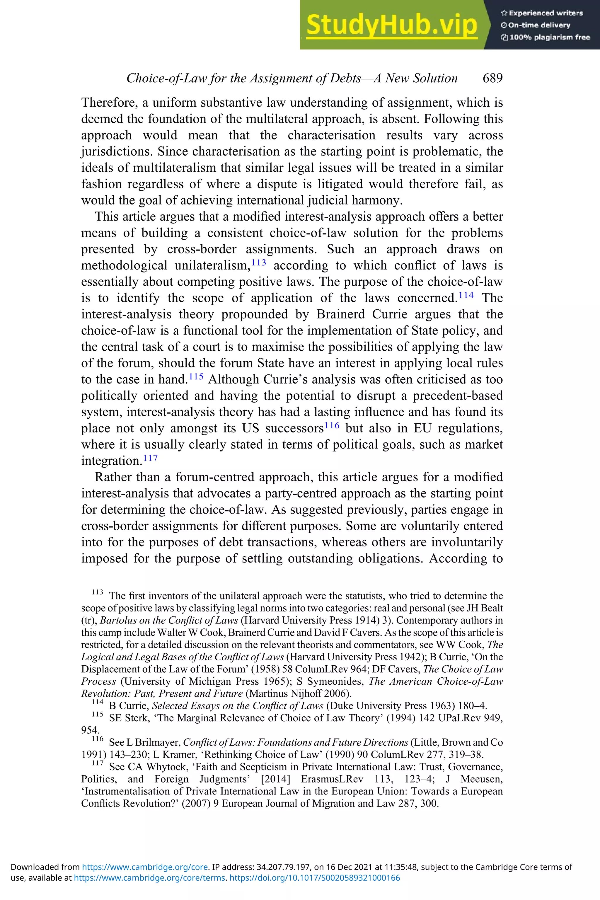 Therefore, a uniform substantive law understanding of assignment, which is
deemed the foundation of the multilateral approach, is absent. Following this
approach would mean that the characterisation results vary across
jurisdictions. Since characterisation as the starting point is problematic, the
ideals of multilateralism that similar legal issues will be treated in a similar
fashion regardless of where a dispute is litigated would therefore fail, as
would the goal of achieving international judicial harmony.
This article argues that a modiﬁed interest-analysis approach oﬀers a better
means of building a consistent choice-of-law solution for the problems
presented by cross-border assignments. Such an approach draws on
methodological unilateralism,113 according to which conﬂict of laws is
essentially about competing positive laws. The purpose of the choice-of-law
is to identify the scope of application of the laws concerned.114 The
interest-analysis theory propounded by Brainerd Currie argues that the
choice-of-law is a functional tool for the implementation of State policy, and
the central task of a court is to maximise the possibilities of applying the law
of the forum, should the forum State have an interest in applying local rules
to the case in hand.115 Although Currie’s analysis was often criticised as too
politically oriented and having the potential to disrupt a precedent-based
system, interest-analysis theory has had a lasting inﬂuence and has found its
place not only amongst its US successors116 but also in EU regulations,
where it is usually clearly stated in terms of political goals, such as market
integration.117
Rather than a forum-centred approach, this article argues for a modiﬁed
interest-analysis that advocates a party-centred approach as the starting point
for determining the choice-of-law. As suggested previously, parties engage in
cross-border assignments for diﬀerent purposes. Some are voluntarily entered
into for the purposes of debt transactions, whereas others are involuntarily
imposed for the purpose of settling outstanding obligations. According to
113
The ﬁrst inventors of the unilateral approach were the statutists, who tried to determine the
scope of positive laws by classifying legal norms into two categories: real and personal (see JH Bealt
(tr), Bartolus on the Conﬂict of Laws (Harvard University Press 1914) 3). Contemporary authors in
this camp include Walter W Cook, Brainerd Currie and David F Cavers. As the scope of this article is
restricted, for a detailed discussion on the relevant theorists and commentators, see WW Cook, The
Logical and Legal Bases of the Conﬂict of Laws (Harvard University Press 1942); B Currie, ‘On the
Displacement of the Law of the Forum’ (1958) 58 ColumLRev 964; DF Cavers, The Choice of Law
Process (University of Michigan Press 1965); S Symeonides, The American Choice-of-Law
Revolution: Past, Present and Future (Martinus Nijhoﬀ 2006).
114
B Currie, Selected Essays on the Conﬂict of Laws (Duke University Press 1963) 180–4.
115
SE Sterk, ‘The Marginal Relevance of Choice of Law Theory’ (1994) 142 UPaLRev 949,
954.
116
See L Brilmayer, Conﬂict of Laws: Foundations and Future Directions (Little, Brown and Co
1991) 143–230; L Kramer, ‘Rethinking Choice of Law’ (1990) 90 ColumLRev 277, 319–38.
117
See CA Whytock, ‘Faith and Scepticism in Private International Law: Trust, Governance,
Politics, and Foreign Judgments’ [2014] ErasmusLRev 113, 123–4; J Meeusen,
‘Instrumentalisation of Private International Law in the European Union: Towards a European
Conﬂicts Revolution?’ (2007) 9 European Journal of Migration and Law 287, 300.
Choice‐of‐Law for the Assignment of Debts—A New Solution 689
use, available at https://www.cambridge.org/core/terms. https://doi.org/10.1017/S0020589321000166
Downloaded from https://www.cambridge.org/core. IP address: 34.207.79.197, on 16 Dec 2021 at 11:35:48, subject to the Cambridge Core terms of
 