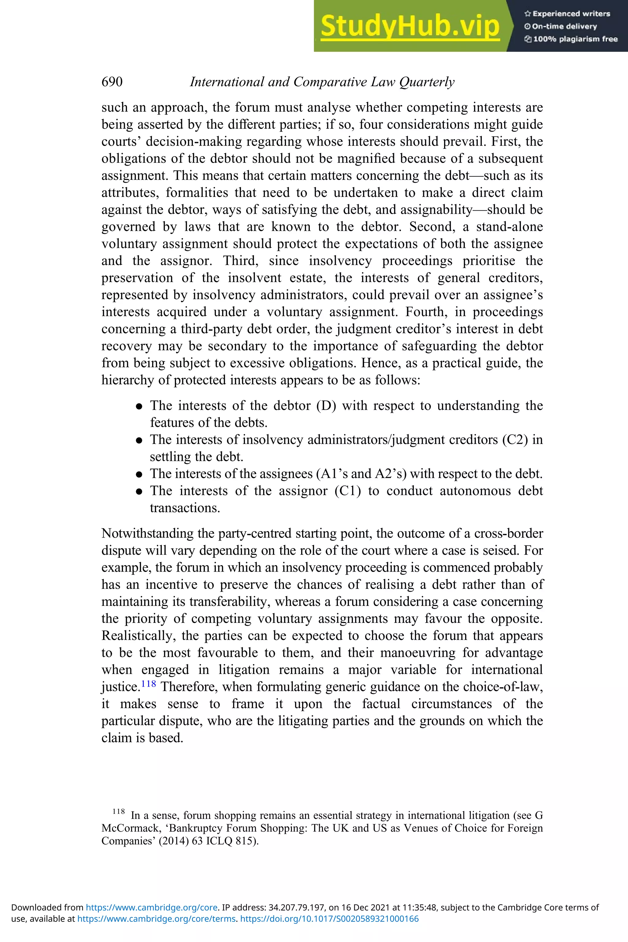 such an approach, the forum must analyse whether competing interests are
being asserted by the diﬀerent parties; if so, four considerations might guide
courts’ decision-making regarding whose interests should prevail. First, the
obligations of the debtor should not be magniﬁed because of a subsequent
assignment. This means that certain matters concerning the debt—such as its
attributes, formalities that need to be undertaken to make a direct claim
against the debtor, ways of satisfying the debt, and assignability—should be
governed by laws that are known to the debtor. Second, a stand-alone
voluntary assignment should protect the expectations of both the assignee
and the assignor. Third, since insolvency proceedings prioritise the
preservation of the insolvent estate, the interests of general creditors,
represented by insolvency administrators, could prevail over an assignee’s
interests acquired under a voluntary assignment. Fourth, in proceedings
concerning a third-party debt order, the judgment creditor’s interest in debt
recovery may be secondary to the importance of safeguarding the debtor
from being subject to excessive obligations. Hence, as a practical guide, the
hierarchy of protected interests appears to be as follows:
. The interests of the debtor (D) with respect to understanding the
features of the debts.
. The interests of insolvency administrators/judgment creditors (C2) in
settling the debt.
. The interests of the assignees (A1’s and A2’s) with respect to the debt.
. The interests of the assignor (C1) to conduct autonomous debt
transactions.
Notwithstanding the party-centred starting point, the outcome of a cross-border
dispute will vary depending on the role of the court where a case is seised. For
example, the forum in which an insolvency proceeding is commenced probably
has an incentive to preserve the chances of realising a debt rather than of
maintaining its transferability, whereas a forum considering a case concerning
the priority of competing voluntary assignments may favour the opposite.
Realistically, the parties can be expected to choose the forum that appears
to be the most favourable to them, and their manoeuvring for advantage
when engaged in litigation remains a major variable for international
justice.118 Therefore, when formulating generic guidance on the choice-of-law,
it makes sense to frame it upon the factual circumstances of the
particular dispute, who are the litigating parties and the grounds on which the
claim is based.
118
In a sense, forum shopping remains an essential strategy in international litigation (see G
McCormack, ‘Bankruptcy Forum Shopping: The UK and US as Venues of Choice for Foreign
Companies’ (2014) 63 ICLQ 815).
690 International and Comparative Law Quarterly
use, available at https://www.cambridge.org/core/terms. https://doi.org/10.1017/S0020589321000166
Downloaded from https://www.cambridge.org/core. IP address: 34.207.79.197, on 16 Dec 2021 at 11:35:48, subject to the Cambridge Core terms of
 