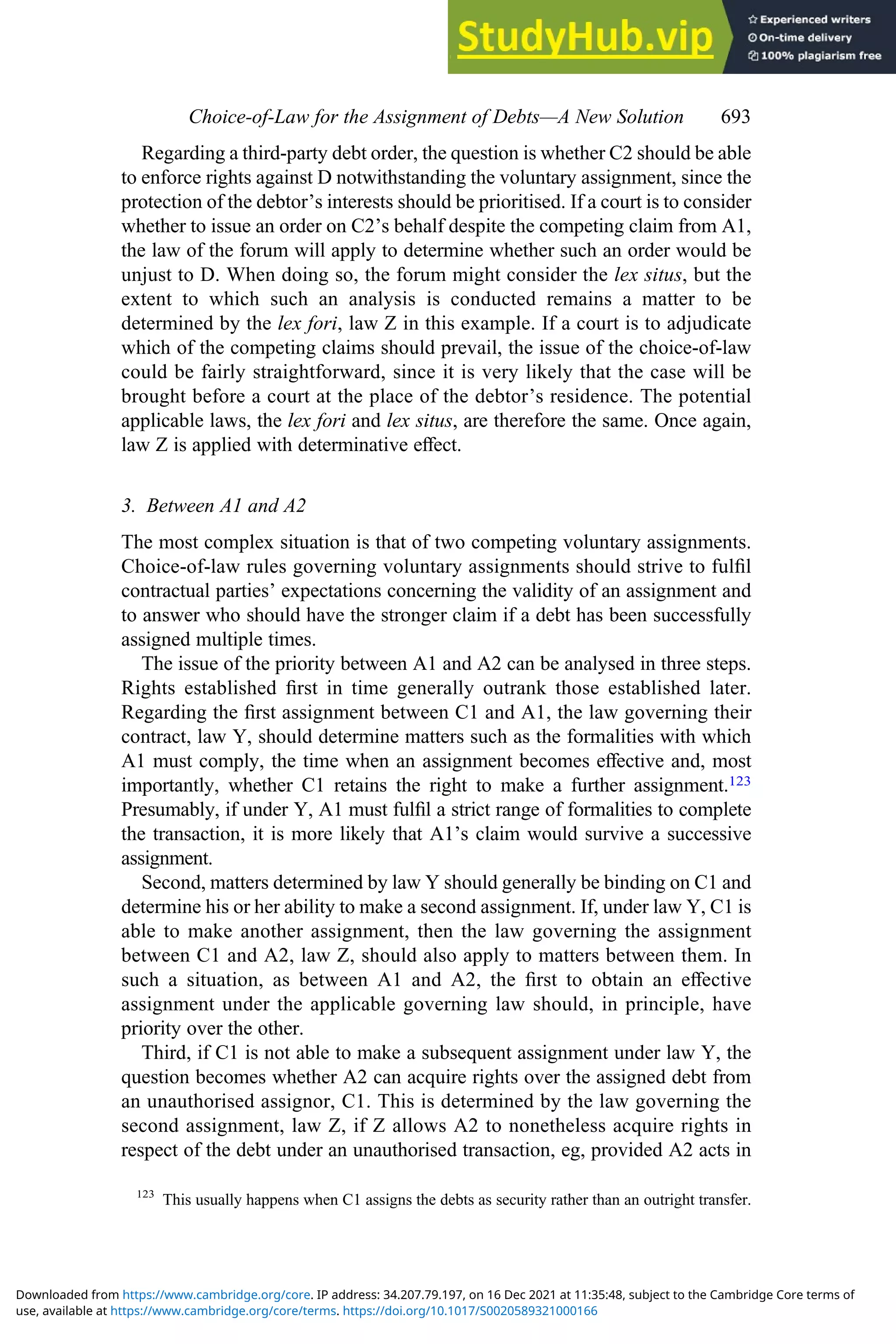 Regarding a third-party debt order, the question is whether C2 should be able
to enforce rights against D notwithstanding the voluntary assignment, since the
protection of the debtor’s interests should be prioritised. If a court is to consider
whether to issue an order on C2’s behalf despite the competing claim from A1,
the law of the forum will apply to determine whether such an order would be
unjust to D. When doing so, the forum might consider the lex situs, but the
extent to which such an analysis is conducted remains a matter to be
determined by the lex fori, law Z in this example. If a court is to adjudicate
which of the competing claims should prevail, the issue of the choice-of-law
could be fairly straightforward, since it is very likely that the case will be
brought before a court at the place of the debtor’s residence. The potential
applicable laws, the lex fori and lex situs, are therefore the same. Once again,
law Z is applied with determinative eﬀect.
3. Between A1 and A2
The most complex situation is that of two competing voluntary assignments.
Choice-of-law rules governing voluntary assignments should strive to fulﬁl
contractual parties’ expectations concerning the validity of an assignment and
to answer who should have the stronger claim if a debt has been successfully
assigned multiple times.
The issue of the priority between A1 and A2 can be analysed in three steps.
Rights established ﬁrst in time generally outrank those established later.
Regarding the ﬁrst assignment between C1 and A1, the law governing their
contract, law Y, should determine matters such as the formalities with which
A1 must comply, the time when an assignment becomes eﬀective and, most
importantly, whether C1 retains the right to make a further assignment.123
Presumably, if under Y, A1 must fulﬁl a strict range of formalities to complete
the transaction, it is more likely that A1’s claim would survive a successive
assignment.
Second, matters determined by law Y should generally be binding on C1 and
determine his or her ability to make a second assignment. If, under law Y, C1 is
able to make another assignment, then the law governing the assignment
between C1 and A2, law Z, should also apply to matters between them. In
such a situation, as between A1 and A2, the ﬁrst to obtain an eﬀective
assignment under the applicable governing law should, in principle, have
priority over the other.
Third, if C1 is not able to make a subsequent assignment under law Y, the
question becomes whether A2 can acquire rights over the assigned debt from
an unauthorised assignor, C1. This is determined by the law governing the
second assignment, law Z, if Z allows A2 to nonetheless acquire rights in
respect of the debt under an unauthorised transaction, eg, provided A2 acts in
123
This usually happens when C1 assigns the debts as security rather than an outright transfer.
Choice‐of‐Law for the Assignment of Debts—A New Solution 693
use, available at https://www.cambridge.org/core/terms. https://doi.org/10.1017/S0020589321000166
Downloaded from https://www.cambridge.org/core. IP address: 34.207.79.197, on 16 Dec 2021 at 11:35:48, subject to the Cambridge Core terms of
 