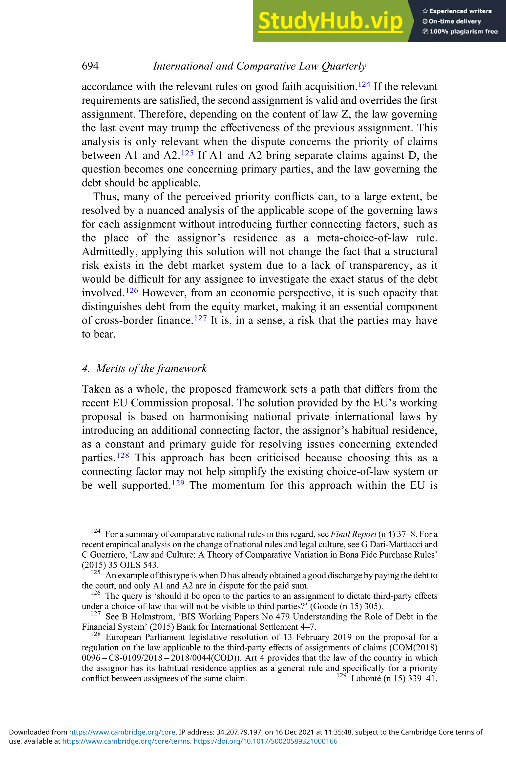 accordance with the relevant rules on good faith acquisition.124 If the relevant
requirements are satisﬁed, the second assignment is valid and overrides the ﬁrst
assignment. Therefore, depending on the content of law Z, the law governing
the last event may trump the eﬀectiveness of the previous assignment. This
analysis is only relevant when the dispute concerns the priority of claims
between A1 and A2.125 If A1 and A2 bring separate claims against D, the
question becomes one concerning primary parties, and the law governing the
debt should be applicable.
Thus, many of the perceived priority conﬂicts can, to a large extent, be
resolved by a nuanced analysis of the applicable scope of the governing laws
for each assignment without introducing further connecting factors, such as
the place of the assignor’s residence as a meta-choice-of-law rule.
Admittedly, applying this solution will not change the fact that a structural
risk exists in the debt market system due to a lack of transparency, as it
would be diﬃcult for any assignee to investigate the exact status of the debt
involved.126 However, from an economic perspective, it is such opacity that
distinguishes debt from the equity market, making it an essential component
of cross-border ﬁnance.127 It is, in a sense, a risk that the parties may have
to bear.
4. Merits of the framework
Taken as a whole, the proposed framework sets a path that diﬀers from the
recent EU Commission proposal. The solution provided by the EU’s working
proposal is based on harmonising national private international laws by
introducing an additional connecting factor, the assignor’s habitual residence,
as a constant and primary guide for resolving issues concerning extended
parties.128 This approach has been criticised because choosing this as a
connecting factor may not help simplify the existing choice-of-law system or
be well supported.129 The momentum for this approach within the EU is
124
For a summary of comparative national rules in this regard, see Final Report (n 4) 37–8. For a
recent empirical analysis on the change of national rules and legal culture, see G Dari-Mattiacci and
C Guerriero, ‘Law and Culture: A Theory of Comparative Variation in Bona Fide Purchase Rules’
(2015) 35 OJLS 543.
125
An example of this type is when D has already obtained a good discharge by paying the debt to
the court, and only A1 and A2 are in dispute for the paid sum.
126
The query is ‘should it be open to the parties to an assignment to dictate third-party eﬀects
under a choice-of-law that will not be visible to third parties?’ (Goode (n 15) 305).
127
See B Holmstrom, ‘BIS Working Papers No 479 Understanding the Role of Debt in the
Financial System’ (2015) Bank for International Settlement 4–7.
128
European Parliament legislative resolution of 13 February 2019 on the proposal for a
regulation on the law applicable to the third-party eﬀects of assignments of claims (COM(2018)
0096 – C8-0109/2018 – 2018/0044(COD)). Art 4 provides that the law of the country in which
the assignor has its habitual residence applies as a general rule and speciﬁcally for a priority
conﬂict between assignees of the same claim. 129
Labonté (n 15) 339–41.
694 International and Comparative Law Quarterly
use, available at https://www.cambridge.org/core/terms. https://doi.org/10.1017/S0020589321000166
Downloaded from https://www.cambridge.org/core. IP address: 34.207.79.197, on 16 Dec 2021 at 11:35:48, subject to the Cambridge Core terms of
 