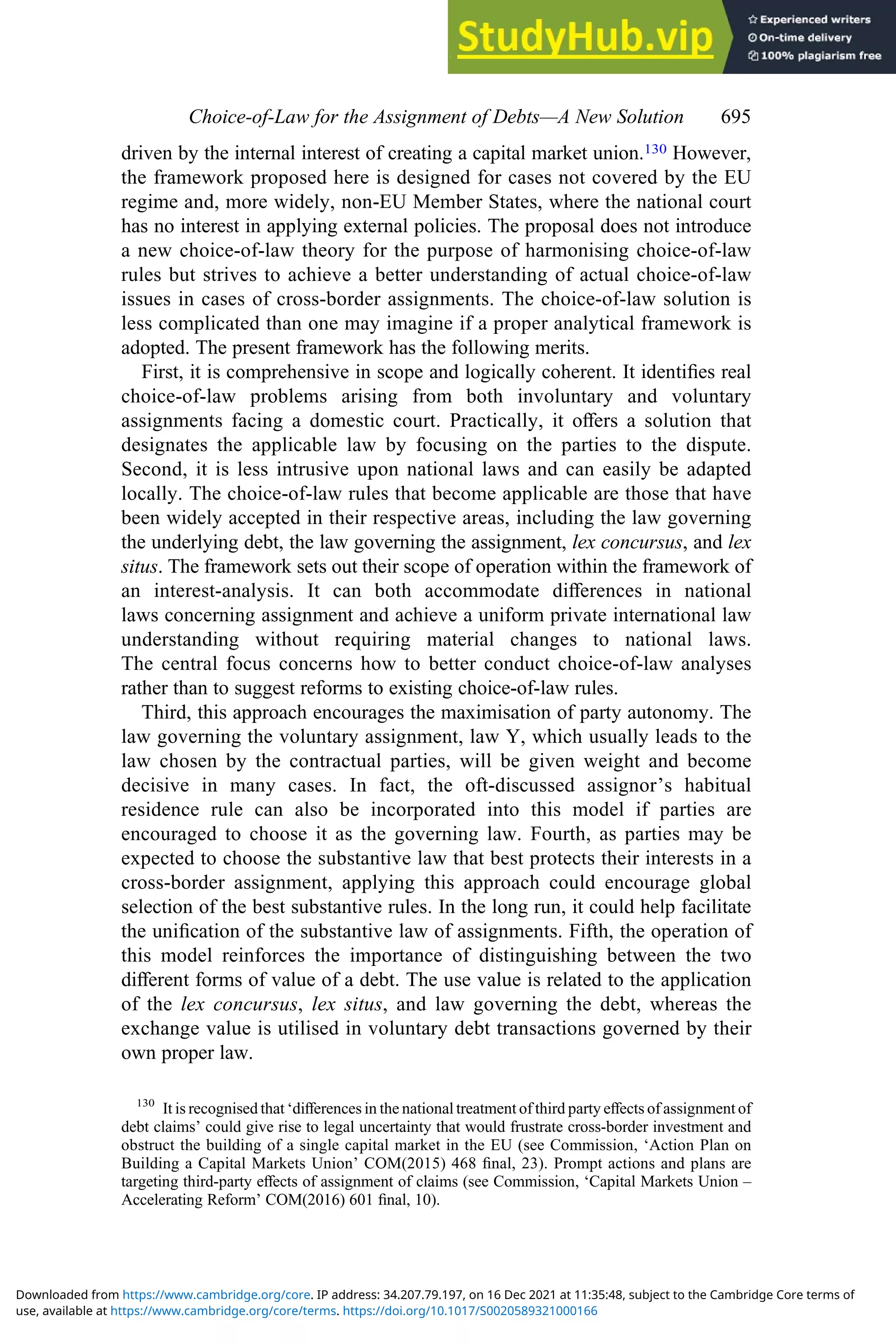 driven by the internal interest of creating a capital market union.130 However,
the framework proposed here is designed for cases not covered by the EU
regime and, more widely, non-EU Member States, where the national court
has no interest in applying external policies. The proposal does not introduce
a new choice-of-law theory for the purpose of harmonising choice-of-law
rules but strives to achieve a better understanding of actual choice-of-law
issues in cases of cross-border assignments. The choice-of-law solution is
less complicated than one may imagine if a proper analytical framework is
adopted. The present framework has the following merits.
First, it is comprehensive in scope and logically coherent. It identiﬁes real
choice-of-law problems arising from both involuntary and voluntary
assignments facing a domestic court. Practically, it oﬀers a solution that
designates the applicable law by focusing on the parties to the dispute.
Second, it is less intrusive upon national laws and can easily be adapted
locally. The choice-of-law rules that become applicable are those that have
been widely accepted in their respective areas, including the law governing
the underlying debt, the law governing the assignment, lex concursus, and lex
situs. The framework sets out their scope of operation within the framework of
an interest-analysis. It can both accommodate diﬀerences in national
laws concerning assignment and achieve a uniform private international law
understanding without requiring material changes to national laws.
The central focus concerns how to better conduct choice-of-law analyses
rather than to suggest reforms to existing choice-of-law rules.
Third, this approach encourages the maximisation of party autonomy. The
law governing the voluntary assignment, law Y, which usually leads to the
law chosen by the contractual parties, will be given weight and become
decisive in many cases. In fact, the oft-discussed assignor’s habitual
residence rule can also be incorporated into this model if parties are
encouraged to choose it as the governing law. Fourth, as parties may be
expected to choose the substantive law that best protects their interests in a
cross-border assignment, applying this approach could encourage global
selection of the best substantive rules. In the long run, it could help facilitate
the uniﬁcation of the substantive law of assignments. Fifth, the operation of
this model reinforces the importance of distinguishing between the two
diﬀerent forms of value of a debt. The use value is related to the application
of the lex concursus, lex situs, and law governing the debt, whereas the
exchange value is utilised in voluntary debt transactions governed by their
own proper law.
130
It is recognised that ‘diﬀerences in the national treatment of third party eﬀects of assignment of
debt claims’ could give rise to legal uncertainty that would frustrate cross-border investment and
obstruct the building of a single capital market in the EU (see Commission, ‘Action Plan on
Building a Capital Markets Union’ COM(2015) 468 ﬁnal, 23). Prompt actions and plans are
targeting third-party eﬀects of assignment of claims (see Commission, ‘Capital Markets Union –
Accelerating Reform’ COM(2016) 601 ﬁnal, 10).
Choice‐of‐Law for the Assignment of Debts—A New Solution 695
use, available at https://www.cambridge.org/core/terms. https://doi.org/10.1017/S0020589321000166
Downloaded from https://www.cambridge.org/core. IP address: 34.207.79.197, on 16 Dec 2021 at 11:35:48, subject to the Cambridge Core terms of
 