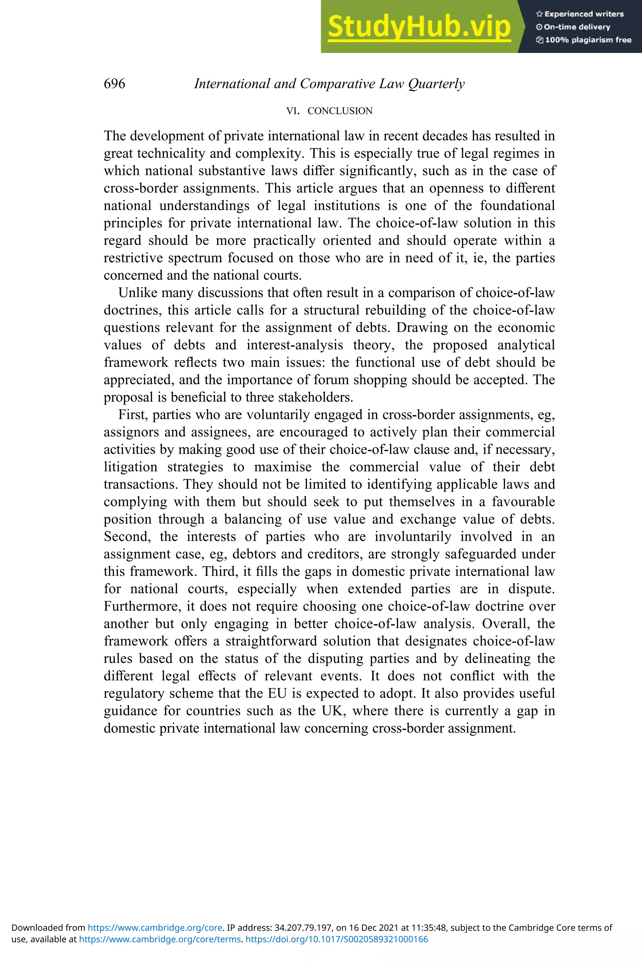 VI. CONCLUSION
The development of private international law in recent decades has resulted in
great technicality and complexity. This is especially true of legal regimes in
which national substantive laws diﬀer signiﬁcantly, such as in the case of
cross-border assignments. This article argues that an openness to diﬀerent
national understandings of legal institutions is one of the foundational
principles for private international law. The choice-of-law solution in this
regard should be more practically oriented and should operate within a
restrictive spectrum focused on those who are in need of it, ie, the parties
concerned and the national courts.
Unlike many discussions that often result in a comparison of choice-of-law
doctrines, this article calls for a structural rebuilding of the choice-of-law
questions relevant for the assignment of debts. Drawing on the economic
values of debts and interest-analysis theory, the proposed analytical
framework reﬂects two main issues: the functional use of debt should be
appreciated, and the importance of forum shopping should be accepted. The
proposal is beneﬁcial to three stakeholders.
First, parties who are voluntarily engaged in cross-border assignments, eg,
assignors and assignees, are encouraged to actively plan their commercial
activities by making good use of their choice-of-law clause and, if necessary,
litigation strategies to maximise the commercial value of their debt
transactions. They should not be limited to identifying applicable laws and
complying with them but should seek to put themselves in a favourable
position through a balancing of use value and exchange value of debts.
Second, the interests of parties who are involuntarily involved in an
assignment case, eg, debtors and creditors, are strongly safeguarded under
this framework. Third, it ﬁlls the gaps in domestic private international law
for national courts, especially when extended parties are in dispute.
Furthermore, it does not require choosing one choice-of-law doctrine over
another but only engaging in better choice-of-law analysis. Overall, the
framework oﬀers a straightforward solution that designates choice-of-law
rules based on the status of the disputing parties and by delineating the
diﬀerent legal eﬀects of relevant events. It does not conﬂict with the
regulatory scheme that the EU is expected to adopt. It also provides useful
guidance for countries such as the UK, where there is currently a gap in
domestic private international law concerning cross-border assignment.
696 International and Comparative Law Quarterly
use, available at https://www.cambridge.org/core/terms. https://doi.org/10.1017/S0020589321000166
Downloaded from https://www.cambridge.org/core. IP address: 34.207.79.197, on 16 Dec 2021 at 11:35:48, subject to the Cambridge Core terms of
 