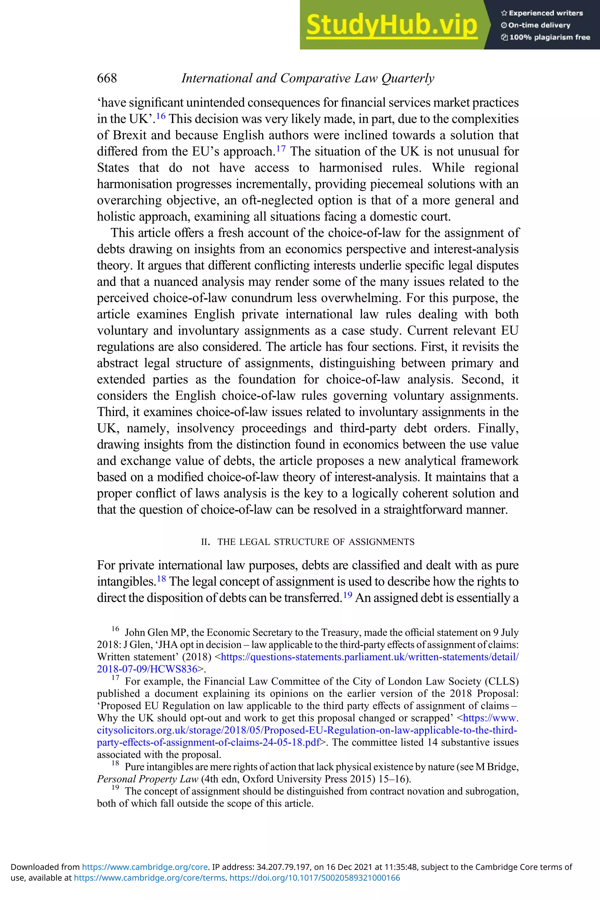 ‘have signiﬁcant unintended consequences for ﬁnancial services market practices
in the UK’.16 This decision was very likely made, in part, due to the complexities
of Brexit and because English authors were inclined towards a solution that
diﬀered from the EU’s approach.17 The situation of the UK is not unusual for
States that do not have access to harmonised rules. While regional
harmonisation progresses incrementally, providing piecemeal solutions with an
overarching objective, an oft-neglected option is that of a more general and
holistic approach, examining all situations facing a domestic court.
This article oﬀers a fresh account of the choice-of-law for the assignment of
debts drawing on insights from an economics perspective and interest-analysis
theory. It argues that diﬀerent conﬂicting interests underlie speciﬁc legal disputes
and that a nuanced analysis may render some of the many issues related to the
perceived choice-of-law conundrum less overwhelming. For this purpose, the
article examines English private international law rules dealing with both
voluntary and involuntary assignments as a case study. Current relevant EU
regulations are also considered. The article has four sections. First, it revisits the
abstract legal structure of assignments, distinguishing between primary and
extended parties as the foundation for choice-of-law analysis. Second, it
considers the English choice-of-law rules governing voluntary assignments.
Third, it examines choice-of-law issues related to involuntary assignments in the
UK, namely, insolvency proceedings and third-party debt orders. Finally,
drawing insights from the distinction found in economics between the use value
and exchange value of debts, the article proposes a new analytical framework
based on a modiﬁed choice-of-law theory of interest-analysis. It maintains that a
proper conﬂict of laws analysis is the key to a logically coherent solution and
that the question of choice-of-law can be resolved in a straightforward manner.
II. THE LEGAL STRUCTURE OF ASSIGNMENTS
For private international law purposes, debts are classiﬁed and dealt with as pure
intangibles.18 The legal concept of assignment is used to describe how the rights to
direct the disposition of debts can be transferred.19 An assigned debt is essentially a
16
John Glen MP, the Economic Secretary to the Treasury, made the oﬃcial statement on 9 July
2018: J Glen, ‘JHA opt in decision – law applicable to the third-party eﬀects of assignment of claims:
Written statement’ (2018) <https://questions-statements.parliament.uk/written-statements/detail/
2018-07-09/HCWS836>.
17
For example, the Financial Law Committee of the City of London Law Society (CLLS)
published a document explaining its opinions on the earlier version of the 2018 Proposal:
‘Proposed EU Regulation on law applicable to the third party eﬀects of assignment of claims –
Why the UK should opt-out and work to get this proposal changed or scrapped’ <https://www.
citysolicitors.org.uk/storage/2018/05/Proposed-EU-Regulation-on-law-applicable-to-the-third-
party-eﬀects-of-assignment-of-claims-24-05-18.pdf>. The committee listed 14 substantive issues
associated with the proposal.
18
Pure intangibles are mere rights of action that lack physical existence by nature (see M Bridge,
Personal Property Law (4th edn, Oxford University Press 2015) 15–16).
19
The concept of assignment should be distinguished from contract novation and subrogation,
both of which fall outside the scope of this article.
668 International and Comparative Law Quarterly
use, available at https://www.cambridge.org/core/terms. https://doi.org/10.1017/S0020589321000166
Downloaded from https://www.cambridge.org/core. IP address: 34.207.79.197, on 16 Dec 2021 at 11:35:48, subject to the Cambridge Core terms of
 
