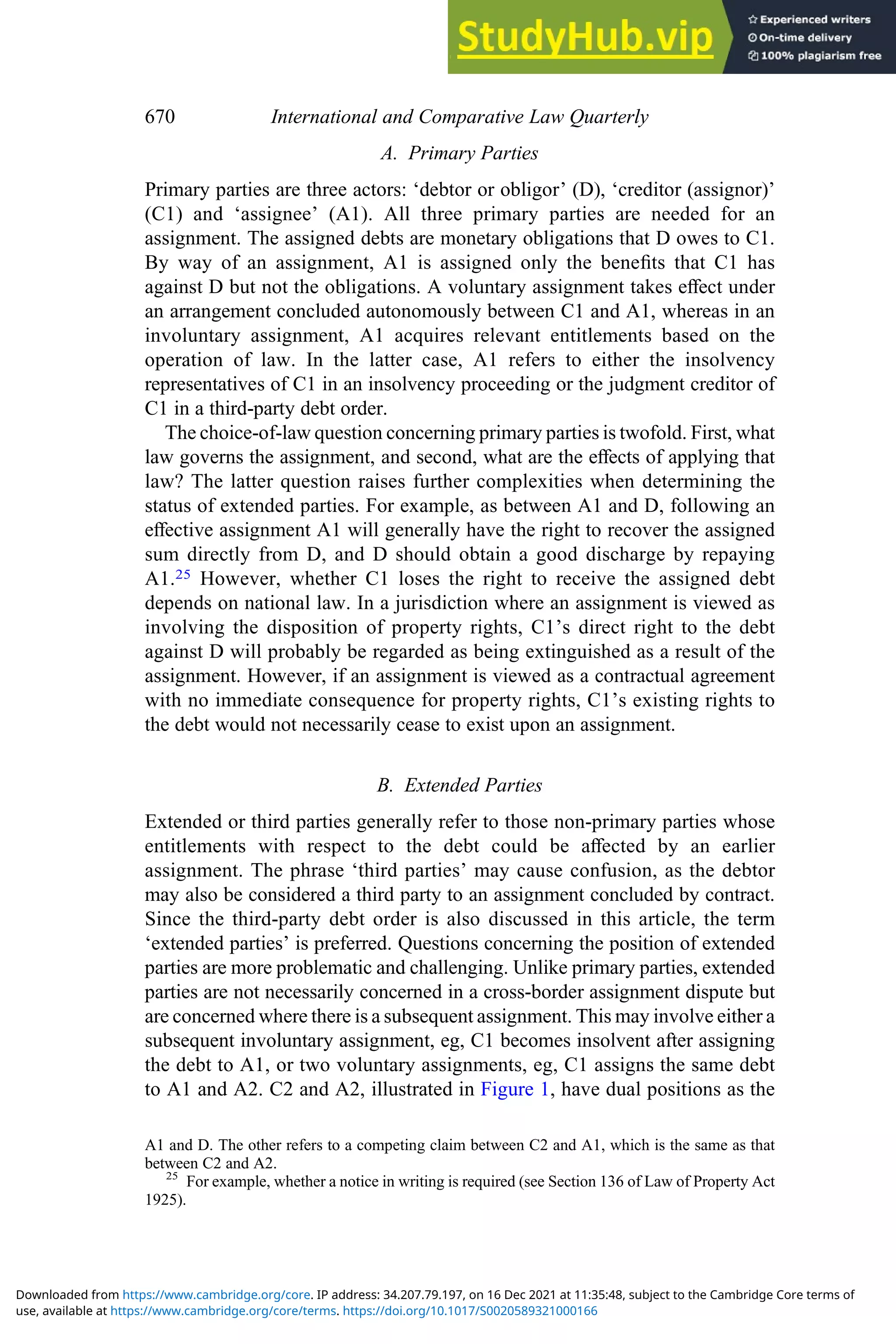A. Primary Parties
Primary parties are three actors: ‘debtor or obligor’ (D), ‘creditor (assignor)’
(C1) and ‘assignee’ (A1). All three primary parties are needed for an
assignment. The assigned debts are monetary obligations that D owes to C1.
By way of an assignment, A1 is assigned only the beneﬁts that C1 has
against D but not the obligations. A voluntary assignment takes eﬀect under
an arrangement concluded autonomously between C1 and A1, whereas in an
involuntary assignment, A1 acquires relevant entitlements based on the
operation of law. In the latter case, A1 refers to either the insolvency
representatives of C1 in an insolvency proceeding or the judgment creditor of
C1 in a third-party debt order.
The choice-of-law question concerning primary parties is twofold. First, what
law governs the assignment, and second, what are the eﬀects of applying that
law? The latter question raises further complexities when determining the
status of extended parties. For example, as between A1 and D, following an
eﬀective assignment A1 will generally have the right to recover the assigned
sum directly from D, and D should obtain a good discharge by repaying
A1.25 However, whether C1 loses the right to receive the assigned debt
depends on national law. In a jurisdiction where an assignment is viewed as
involving the disposition of property rights, C1’s direct right to the debt
against D will probably be regarded as being extinguished as a result of the
assignment. However, if an assignment is viewed as a contractual agreement
with no immediate consequence for property rights, C1’s existing rights to
the debt would not necessarily cease to exist upon an assignment.
B. Extended Parties
Extended or third parties generally refer to those non-primary parties whose
entitlements with respect to the debt could be aﬀected by an earlier
assignment. The phrase ‘third parties’ may cause confusion, as the debtor
may also be considered a third party to an assignment concluded by contract.
Since the third-party debt order is also discussed in this article, the term
‘extended parties’ is preferred. Questions concerning the position of extended
parties are more problematic and challenging. Unlike primary parties, extended
parties are not necessarily concerned in a cross-border assignment dispute but
are concerned where there is a subsequent assignment. This may involve either a
subsequent involuntary assignment, eg, C1 becomes insolvent after assigning
the debt to A1, or two voluntary assignments, eg, C1 assigns the same debt
to A1 and A2. C2 and A2, illustrated in Figure 1, have dual positions as the
A1 and D. The other refers to a competing claim between C2 and A1, which is the same as that
between C2 and A2.
25
For example, whether a notice in writing is required (see Section 136 of Law of Property Act
1925).
670 International and Comparative Law Quarterly
use, available at https://www.cambridge.org/core/terms. https://doi.org/10.1017/S0020589321000166
Downloaded from https://www.cambridge.org/core. IP address: 34.207.79.197, on 16 Dec 2021 at 11:35:48, subject to the Cambridge Core terms of
 