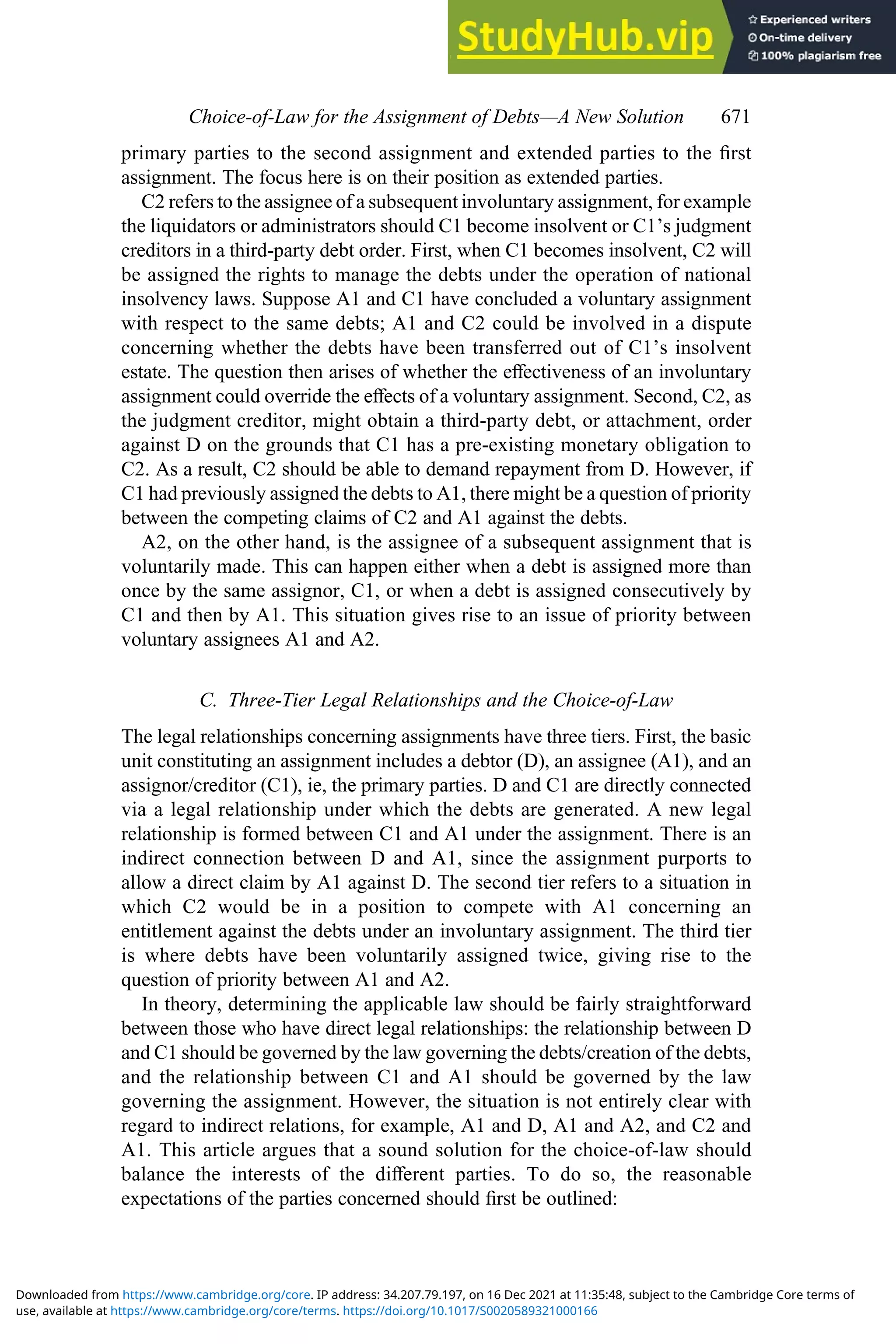 primary parties to the second assignment and extended parties to the ﬁrst
assignment. The focus here is on their position as extended parties.
C2 refers to the assignee of a subsequent involuntary assignment, for example
the liquidators or administrators should C1 become insolvent or C1’s judgment
creditors in a third-party debt order. First, when C1 becomes insolvent, C2 will
be assigned the rights to manage the debts under the operation of national
insolvency laws. Suppose A1 and C1 have concluded a voluntary assignment
with respect to the same debts; A1 and C2 could be involved in a dispute
concerning whether the debts have been transferred out of C1’s insolvent
estate. The question then arises of whether the eﬀectiveness of an involuntary
assignment could override the eﬀects of a voluntary assignment. Second, C2, as
the judgment creditor, might obtain a third-party debt, or attachment, order
against D on the grounds that C1 has a pre-existing monetary obligation to
C2. As a result, C2 should be able to demand repayment from D. However, if
C1 had previously assigned the debts to A1, there might be a question of priority
between the competing claims of C2 and A1 against the debts.
A2, on the other hand, is the assignee of a subsequent assignment that is
voluntarily made. This can happen either when a debt is assigned more than
once by the same assignor, C1, or when a debt is assigned consecutively by
C1 and then by A1. This situation gives rise to an issue of priority between
voluntary assignees A1 and A2.
C. Three-Tier Legal Relationships and the Choice-of-Law
The legal relationships concerning assignments have three tiers. First, the basic
unit constituting an assignment includes a debtor (D), an assignee (A1), and an
assignor/creditor (C1), ie, the primary parties. D and C1 are directly connected
via a legal relationship under which the debts are generated. A new legal
relationship is formed between C1 and A1 under the assignment. There is an
indirect connection between D and A1, since the assignment purports to
allow a direct claim by A1 against D. The second tier refers to a situation in
which C2 would be in a position to compete with A1 concerning an
entitlement against the debts under an involuntary assignment. The third tier
is where debts have been voluntarily assigned twice, giving rise to the
question of priority between A1 and A2.
In theory, determining the applicable law should be fairly straightforward
between those who have direct legal relationships: the relationship between D
and C1 should be governed by the law governing the debts/creation of the debts,
and the relationship between C1 and A1 should be governed by the law
governing the assignment. However, the situation is not entirely clear with
regard to indirect relations, for example, A1 and D, A1 and A2, and C2 and
A1. This article argues that a sound solution for the choice-of-law should
balance the interests of the diﬀerent parties. To do so, the reasonable
expectations of the parties concerned should ﬁrst be outlined:
Choice‐of‐Law for the Assignment of Debts—A New Solution 671
use, available at https://www.cambridge.org/core/terms. https://doi.org/10.1017/S0020589321000166
Downloaded from https://www.cambridge.org/core. IP address: 34.207.79.197, on 16 Dec 2021 at 11:35:48, subject to the Cambridge Core terms of
 