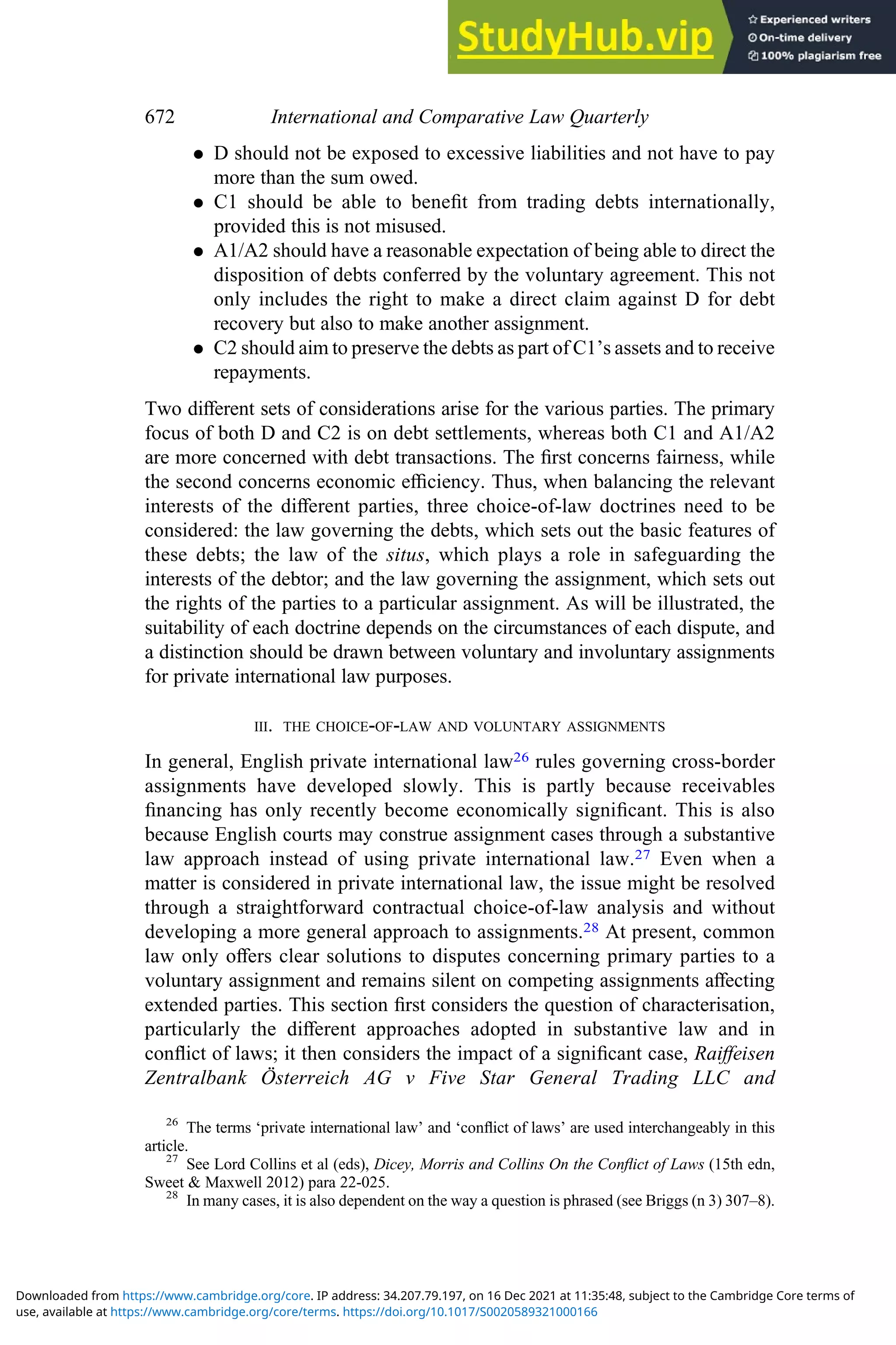 . D should not be exposed to excessive liabilities and not have to pay
more than the sum owed.
. C1 should be able to beneﬁt from trading debts internationally,
provided this is not misused.
. A1/A2 should have a reasonable expectation of being able to direct the
disposition of debts conferred by the voluntary agreement. This not
only includes the right to make a direct claim against D for debt
recovery but also to make another assignment.
. C2 should aim to preserve the debts as part of C1’s assets and to receive
repayments.
Two diﬀerent sets of considerations arise for the various parties. The primary
focus of both D and C2 is on debt settlements, whereas both C1 and A1/A2
are more concerned with debt transactions. The ﬁrst concerns fairness, while
the second concerns economic eﬃciency. Thus, when balancing the relevant
interests of the diﬀerent parties, three choice-of-law doctrines need to be
considered: the law governing the debts, which sets out the basic features of
these debts; the law of the situs, which plays a role in safeguarding the
interests of the debtor; and the law governing the assignment, which sets out
the rights of the parties to a particular assignment. As will be illustrated, the
suitability of each doctrine depends on the circumstances of each dispute, and
a distinction should be drawn between voluntary and involuntary assignments
for private international law purposes.
III. THE CHOICE-OF-LAW AND VOLUNTARY ASSIGNMENTS
In general, English private international law26 rules governing cross-border
assignments have developed slowly. This is partly because receivables
ﬁnancing has only recently become economically signiﬁcant. This is also
because English courts may construe assignment cases through a substantive
law approach instead of using private international law.27 Even when a
matter is considered in private international law, the issue might be resolved
through a straightforward contractual choice-of-law analysis and without
developing a more general approach to assignments.28 At present, common
law only oﬀers clear solutions to disputes concerning primary parties to a
voluntary assignment and remains silent on competing assignments aﬀecting
extended parties. This section ﬁrst considers the question of characterisation,
particularly the diﬀerent approaches adopted in substantive law and in
conﬂict of laws; it then considers the impact of a signiﬁcant case, Raiﬀeisen
Zentralbank Österreich AG v Five Star General Trading LLC and
26
The terms ‘private international law’ and ‘conﬂict of laws’ are used interchangeably in this
article.
27
See Lord Collins et al (eds), Dicey, Morris and Collins On the Conﬂict of Laws (15th edn,
Sweet & Maxwell 2012) para 22-025.
28
In many cases, it is also dependent on the way a question is phrased (see Briggs (n 3) 307–8).
672 International and Comparative Law Quarterly
use, available at https://www.cambridge.org/core/terms. https://doi.org/10.1017/S0020589321000166
Downloaded from https://www.cambridge.org/core. IP address: 34.207.79.197, on 16 Dec 2021 at 11:35:48, subject to the Cambridge Core terms of
 