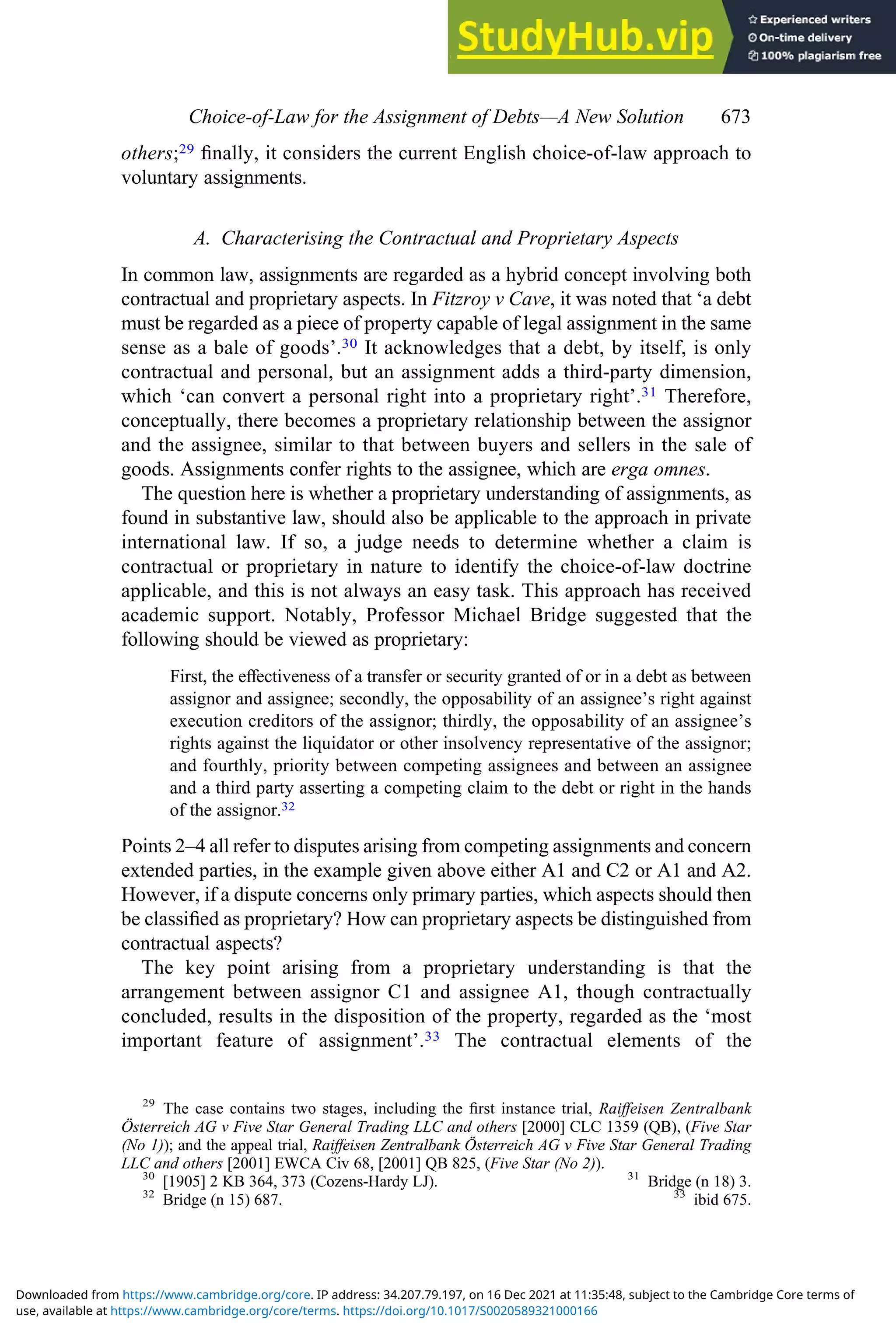 others;29 ﬁnally, it considers the current English choice-of-law approach to
voluntary assignments.
A. Characterising the Contractual and Proprietary Aspects
In common law, assignments are regarded as a hybrid concept involving both
contractual and proprietary aspects. In Fitzroy v Cave, it was noted that ‘a debt
must be regarded as a piece of property capable of legal assignment in the same
sense as a bale of goods’.30 It acknowledges that a debt, by itself, is only
contractual and personal, but an assignment adds a third-party dimension,
which ‘can convert a personal right into a proprietary right’.31 Therefore,
conceptually, there becomes a proprietary relationship between the assignor
and the assignee, similar to that between buyers and sellers in the sale of
goods. Assignments confer rights to the assignee, which are erga omnes.
The question here is whether a proprietary understanding of assignments, as
found in substantive law, should also be applicable to the approach in private
international law. If so, a judge needs to determine whether a claim is
contractual or proprietary in nature to identify the choice-of-law doctrine
applicable, and this is not always an easy task. This approach has received
academic support. Notably, Professor Michael Bridge suggested that the
following should be viewed as proprietary:
First, the eﬀectiveness of a transfer or security granted of or in a debt as between
assignor and assignee; secondly, the opposability of an assignee’s right against
execution creditors of the assignor; thirdly, the opposability of an assignee’s
rights against the liquidator or other insolvency representative of the assignor;
and fourthly, priority between competing assignees and between an assignee
and a third party asserting a competing claim to the debt or right in the hands
of the assignor.32
Points 2–4 all refer to disputes arising from competing assignments and concern
extended parties, in the example given above either A1 and C2 or A1 and A2.
However, if a dispute concerns only primary parties, which aspects should then
be classiﬁed as proprietary? How can proprietary aspects be distinguished from
contractual aspects?
The key point arising from a proprietary understanding is that the
arrangement between assignor C1 and assignee A1, though contractually
concluded, results in the disposition of the property, regarded as the ‘most
important feature of assignment’.33 The contractual elements of the
29
The case contains two stages, including the ﬁrst instance trial, Raiﬀeisen Zentralbank
Österreich AG v Five Star General Trading LLC and others [2000] CLC 1359 (QB), (Five Star
(No 1)); and the appeal trial, Raiﬀeisen Zentralbank Österreich AG v Five Star General Trading
LLC and others [2001] EWCA Civ 68, [2001] QB 825, (Five Star (No 2)).
30
[1905] 2 KB 364, 373 (Cozens-Hardy LJ). 31
Bridge (n 18) 3.
32
Bridge (n 15) 687. 33
ibid 675.
Choice‐of‐Law for the Assignment of Debts—A New Solution 673
use, available at https://www.cambridge.org/core/terms. https://doi.org/10.1017/S0020589321000166
Downloaded from https://www.cambridge.org/core. IP address: 34.207.79.197, on 16 Dec 2021 at 11:35:48, subject to the Cambridge Core terms of
 