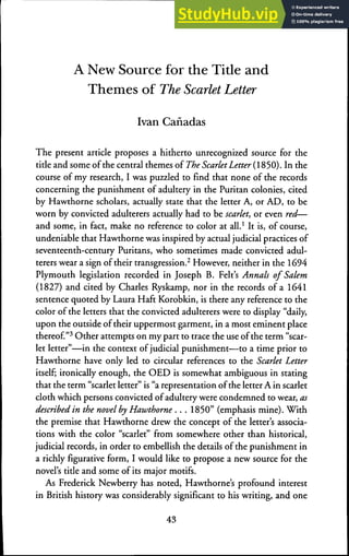 A New Source for the Title and
Themes of The Scarlet Letter
Ivan Canadas
The present article proposes a hitherto unrecognized source for the
title and some ofthe central themes of The ScarletLetter (1850). In the
course of my research, I was puzzled to find that none of the records
concerning the punishment of adultery in the Puritan colonies, cited
by Hawthorne scholars, actually state that the letter A, or AD, to be
worn by convicted adulterers actually had to be scarlet, or even red—
and some, in fact, make no reference to color at all.* It is, of course,
undeniable that Hawthorne was inspired by actual judicial practices of
seventeenth-century Puritans, who sometimes made convicted adul-
terers wear a sign of their transgression.^ However, neither in the 1694
Plymouth legislation recorded in Joseph B. Felt's Annals of Salem
(1827) and cited by Charles Ryskamp, nor in the records ofa 1641
sentence quoted by Laura Haft Korobkin, is there any reference to the
color ofthe letters that the convicted adulterers were to display "daily,
upon the outside of their uppermost garment, in a most eminent place
thereof"^ Other attempts on my part to trace the use ofthe term "scar-
let letter"—in the context of judicial punishment—to a time prior to
Hawthorne have only led to circular references to the Scarlet Letter
itself; ironically enough, the OED is somewhat ambiguous in stating
that the term "scarlet letter" is "a representation ofthe letter A in scarlet
cloth which persons convicted of adultery were condemned to wear, as
described in the novel by Hawthorne . . . 1850" (emphasis mine). With
the premise that Hawthorne drew the concept of the letter's associa-
tions with the color "scarlet" from somewhere other than historical,
judicial records, in order to embellish the details ofthe punishment in
a richly figurative form, I would like to propose a new source for the
novel's title and some of its major motifs.
As Frederick Newberry has noted, Hawthorne's profound interest
in British history was considerably significant to his writing, and one
43
 