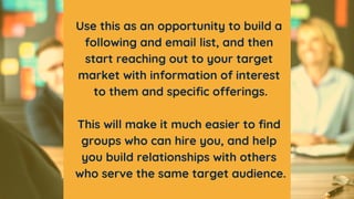 Use this as an opportunity to build a
following and email list, and then
start reaching out to your target
market with inf...
