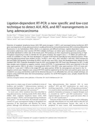 Ligation-dependent RT-PCR: a new specific and low-cost
technique to detect ALK, ROS, and RET rearrangements in
lung adenocarcinoma
Nicolas Piton1,2
, Philippe Ruminy2
, Claire Gravet1
, Vinciane Marchand2
, Élodie Colasse1
, Aude Lamy1
,
Cécile Le Naoures Mear3
, Fréderic Bibeau3
, Florent Marguet1
, Florian Guisier4
, Mathieu Salaün4
, Luc Thiberville4
,
Fabrice Jardin3
and Jean-Christophe Sabourin1,2
Detection of anaplastic lymphoma kinase (ALK), ROS proto-oncogene 1 (ROS1), and rearranged during transfection (RET)
gene rearrangements in lung adenocarcinoma is usually performed by immunohistochemistry (IHC) screening followed by
fluorescence in situ hybridization (FISH), which is an expensive and difficult technique. Ligation-dependent reverse
transcription polymerase chain reaction (RT-PCR) multiplex technique can detect gene rearrangements using probes
specifically hybridized to either side of the break point. PCR products are then sequenced by pyrosequencing or high
throughput sequencing in order to identify the two genes involved. The reagent cost is o15 dollars per patient and
results are available in 2 days. We have developed a 47-probe LD-RT-PCR kit especially for lung adenocarcinomas. Thirty-
nine lung adenocarcinomas were studied: 24 ALK+, 14 ROS1+, and 1 RET+. ALK+ and ROS1+ were IHC+ (D5F3 Ventana for
ALK and D4D6 Cell Signaling Technology for ROS1) and all cases were FISH+ (Vysis ALK Breakapart Probe Abbott for ALK,
Zytolight SPEC ROS1 Dualcolor Breakapart Probe for ROS1 and Zytolight SPEC RET Dual Color Breakapart for RET); 14 wild
type samples were included as negative controls. Using LD-RT-PCR, 15 rearrangements (63%) were detected in the ALK
cases (gene partner: EML4 in all cases), 9 rearrangements (64%) in the ROS1 cases (gene partners: CD74 in 8 cases and
SLC34A2 in 1 case) and 1 (100%) in the single RET case (gene partner: KIF5B). No rearrangement was found in the 14
negative control cases. Negative cases using LD-RT-PCR could be explained by the fact that some partner genes were not
included in our assay and therefore could not be detected. Because it is an affordable, fast, and very simple technique, we
propose using LD-RT-PCR when ALK immunostaining is positive. For LD-RT-PCR-negative cases, samples should then be
analyzed by FISH.
Laboratory Investigation advance online publication, 18 December 2017; doi:10.1038/labinvest.2017.124
Lung cancer is a major cause of cancer worldwide in terms of
incidence and mortality.1,2 Adenocarcinoma represents an
increasing histological type of lung cancer and since 2005 is
more frequent than squamous cell carcinoma.2,3
In recent years, driver mutations have been described in
lung adenocarcinoma, involving mainly EGFR, KRAS, BRAF,
ERBB2, MET, anaplastic lymphoma kinase (ALK), ROS
proto-oncogene 1 (ROS1), and rearranged during transfection
(RET) genes.4–7 For the three latter, the molecular mechanism
consists of a gene rearrangement leading to deregulated over
expression of the fusion-gene and therefore the fusion-
protein. Although ALK alterations are detected in 5% of all
lung adenocarcinomas, they represent 14% in never
smokers.8 ROS and RET translocations are much rarer,
involving, respectively, ~ 1 and 2% of lung adenocarcinomas.9
It is crucial to detect such abnormalities because they are good
predictive biomarkers of response to targeted therapies such
as crizotinib for ALK10,11 and ROS translocations.12 Some
targeted therapies seem to have a good anti-tumor effect in
case of a RET translocation.13
Detection of these molecular alterations can be challenging,
especially when biopsies are very small, which is often the case
with lung adenocarcinomas because they tend to be
peripheral. In many centers, ALK immunohistochemistry
1
Rouen University Hospital, Department of Pathology, Rouen, France; 2
Normandie University, UNIROUEN, Inserm U1245, Rouen University Hospital, Rouen, France; 3
Caen
University Hospital, Department of Pathology, Caen, France and 4
Rouen University Hospital, Clinique Pneumologique, Rouen, France
Correspondence: Dr N Piton, MD, MPhil, Service d'Anatomie et Cytologie Pathologiques, Bâtiment Delarue, Centre Hospitalier Universitaire Charles Nicolle, 1 rue de
Germont,
Rouen 76031, France.
E-mail: nicolas.piton@chu-rouen.fr
Received 1 May 2017; revised 19 September 2017; accepted 21 September 2017; published online 18 December 2017
www.laboratoryinvestigation.org | Laboratory Investigation | Volume 00 2017 1
Laboratory Investigation (2017), 1–9
© 2017 USCAP, Inc All rights reserved 0023-6837/17
 