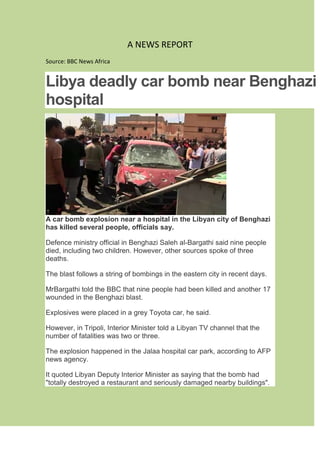 A NEWS REPORT
Source: BBC News Africa
Libya deadly car bomb near Benghazi
hospital
A car bomb explosion near a hospital in the Libyan city of Benghazi
has killed several people, officials say.
Defence ministry official in Benghazi Saleh al-Bargathi said nine people
died, including two children. However, other sources spoke of three
deaths.
The blast follows a string of bombings in the eastern city in recent days.
MrBargathi told the BBC that nine people had been killed and another 17
wounded in the Benghazi blast.
Explosives were placed in a grey Toyota car, he said.
However, in Tripoli, Interior Minister told a Libyan TV channel that the
number of fatalities was two or three.
The explosion happened in the Jalaa hospital car park, according to AFP
news agency.
It quoted Libyan Deputy Interior Minister as saying that the bomb had
"totally destroyed a restaurant and seriously damaged nearby buildings".
 