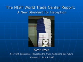 The NIST World Trade Center Report:
         A New Standard for Deception




                          Kevin Ryan
  911 Truth Conference: Revealing the Truth, Reclaiming Our Future
                      Chicago, IL June 4, 2006
 