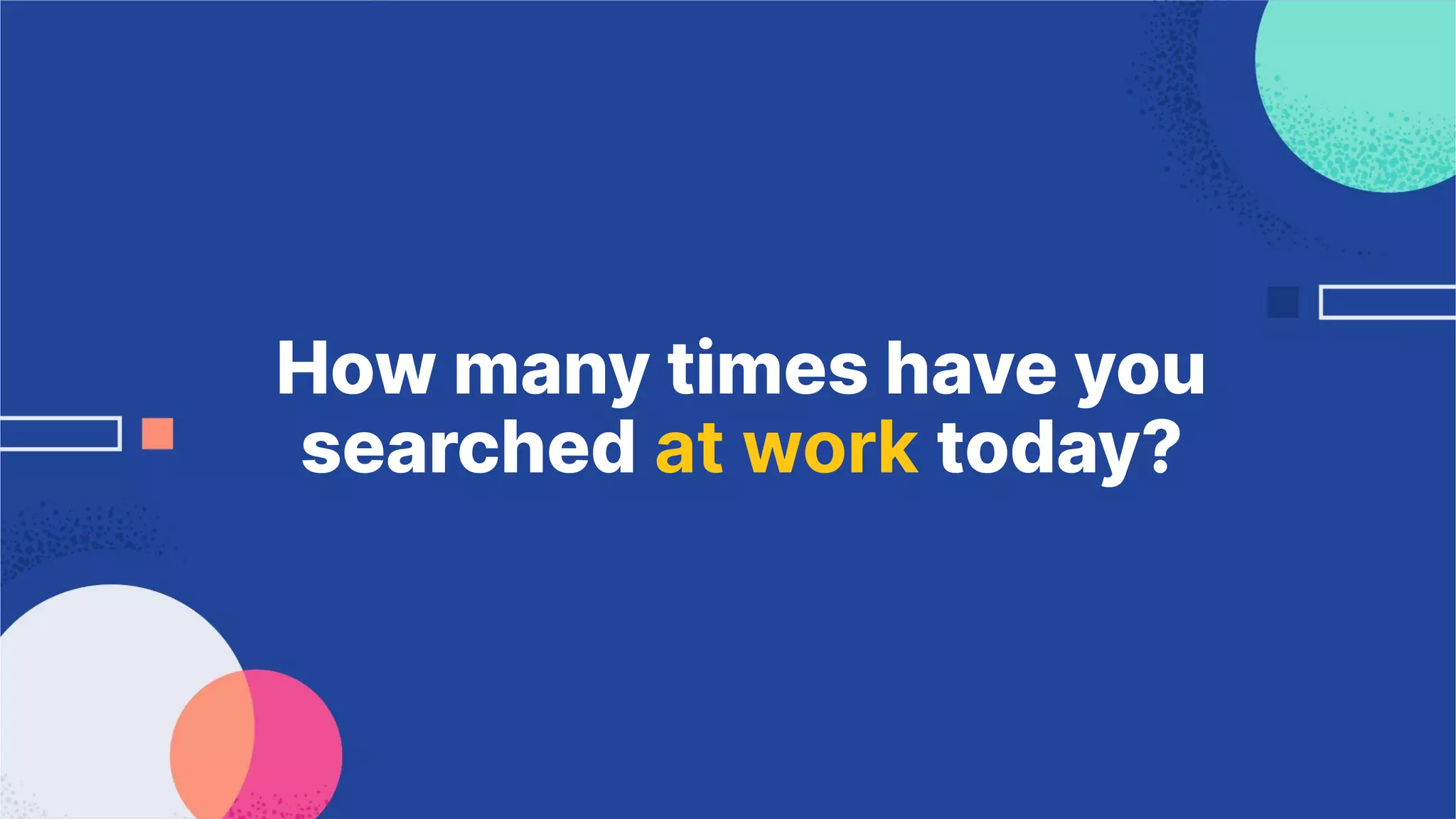 How many times have you
searched at work today?
 