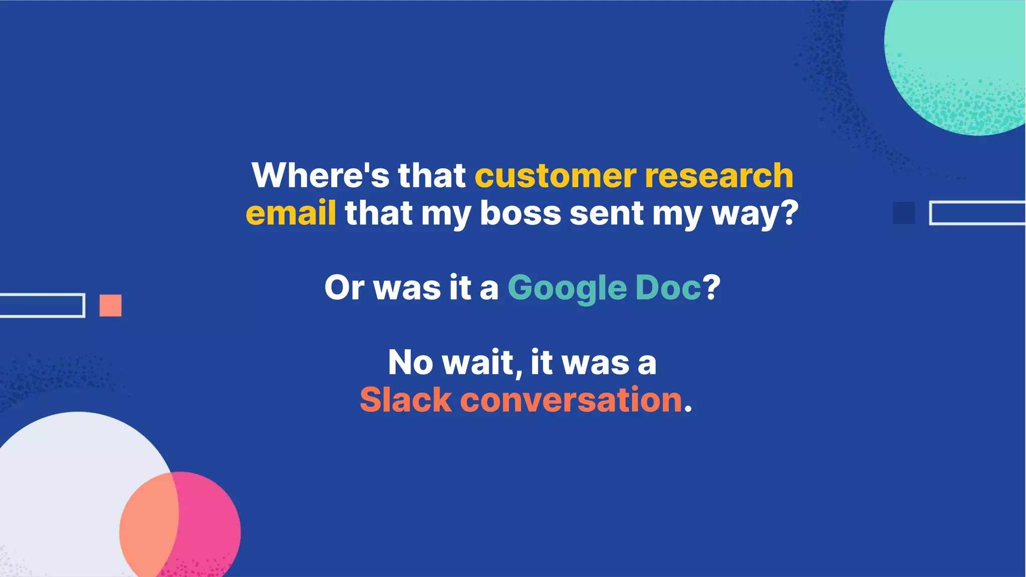 Where's that customer research
email that my boss sent my way?
Or was it a Google Doc?
No wait, it was a
Slack conversation.
 
