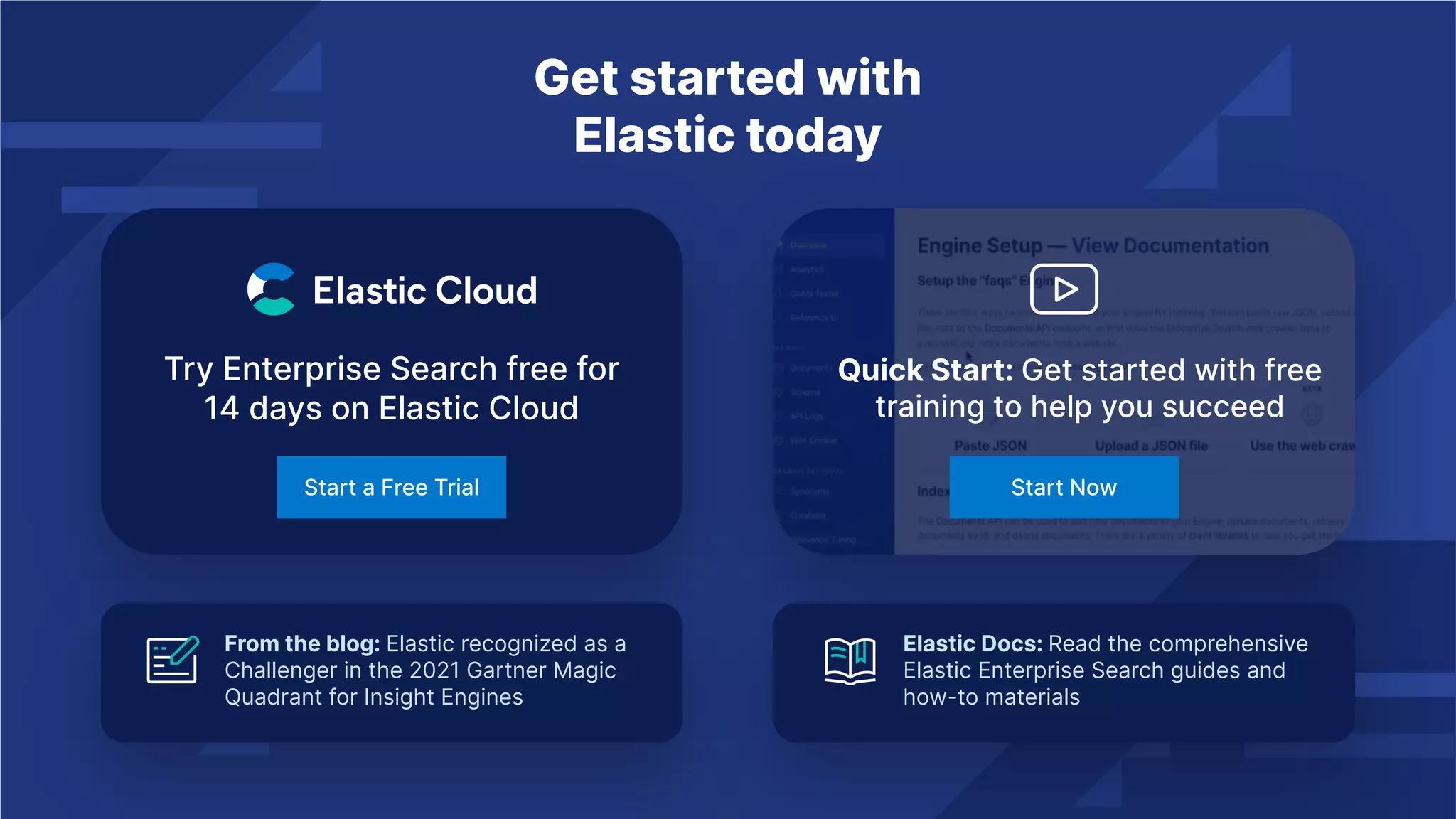 Get started with
Elastic today
Try Enterprise Search free for
14 days on Elastic Cloud
Start a Free Trial
Quick Start: Get started with free
training to help you succeed
Start Now
From the blog: Elastic recognized as a
Challenger in the 2021 Gartner Magic
Quadrant for Insight Engines
Elastic Docs: Read the comprehensive
Elastic Enterprise Search guides and
how-to materials
 