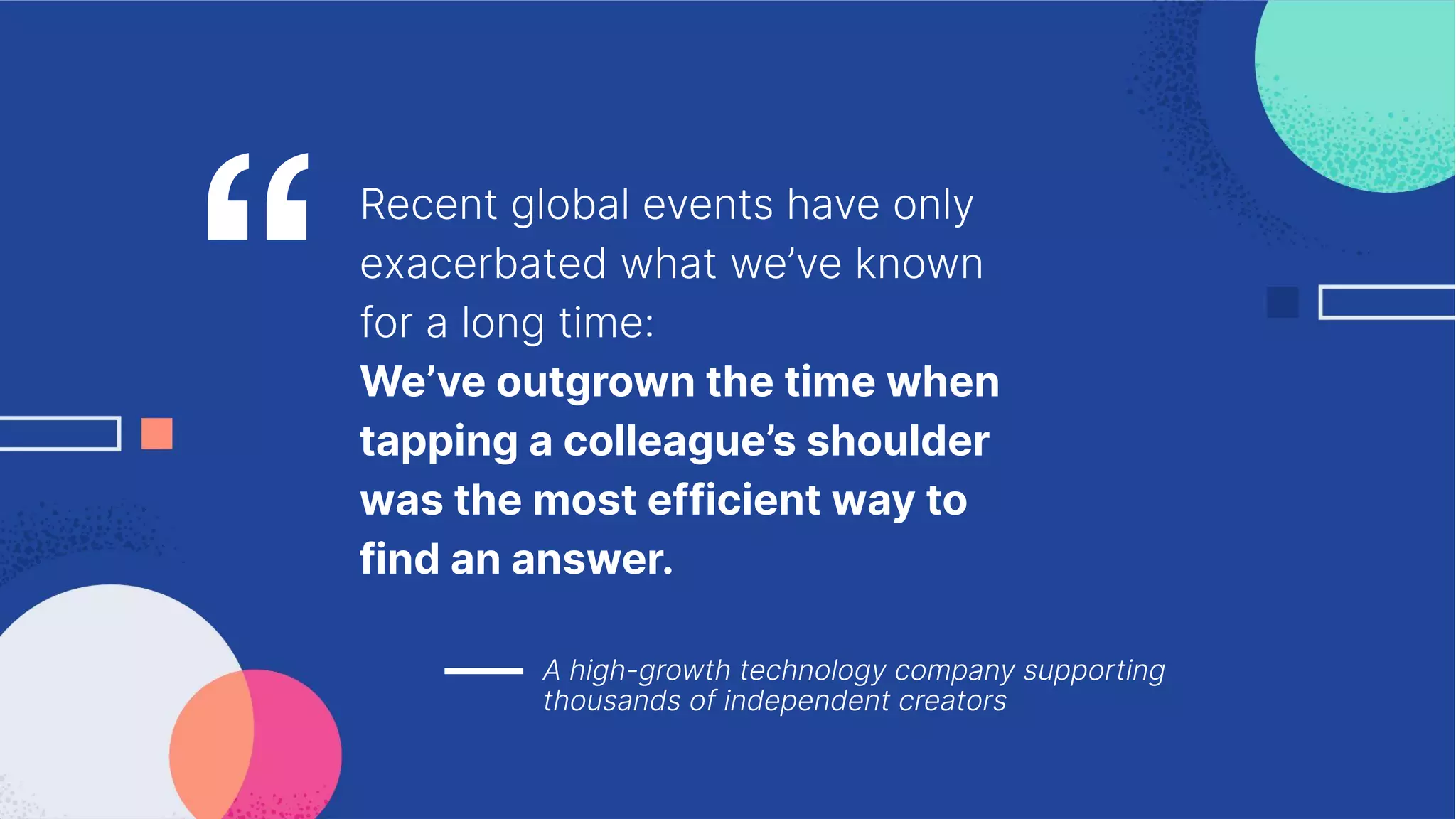 Recent global events have only
exacerbated what we’ve known
for a long time:
We’ve outgrown the time when
tapping a colleague’s shoulder
was the most efficient way to
find an answer.
A high-growth technology company supporting
thousands of independent creators
“
 