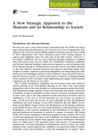Museum Management and Curatorship, Vol. 19, No. 1, pp. 75–84, 2001
 2001 Elsevier Science Ltd. All rights reserved
Pergamon Printed in Great Britain
0260-4779/01/ $ - see front matter
PII:S0260-4779(01)00025-5
A New Strategic Approach to the
Museum and its Relationship to Society
James M. Bradburne
Introduction: The Museum Dilemma
For over ten years, I have been actively concerned with two similar and seem-
ingly related museum phenomena: the relatively low level of engagement with
objects in the museum, and the falling numbers of repeat museum visitors. Both
of these phenomena have been remarked upon—with varying degrees of
urgency and emphasis—since the early part of the 20th century.1
However, I
am equally troubled by the two most common strategies employed to address
these phenomena since the late 1960s: the ‘blockbuster’ temporary exhibition
and the new museum building—both used as a panacea to cure all museum ills.
From Thomas Hoving to Thomas Krens, from the Victoria and Albert Museum
to the Tate Modern, museum directors and museum governing bodies have
sought to remedy a museum’s perceived sluggishness by using temporary exhi-
bitions and new buildings to increase visitor numbers. I am concerned, however,
that the increased number of visitors only serves to mask the continuing malaise
of the museum on the one hand, while undermining the quality of the museum
experience for all visitors on the other.
The so-called ‘blockbuster’ exhibition, was re-invented in the early 1960s by
Thomas Hoving at the Metropolitan Museum of Art, New York, and refined
during the course of the past decades by countless museums around the world.
The blockbuster brings together works from museums and private collections
worldwide, in order to celebrate an artist’s oeuvre or present a particular theme.
In most cases, due to the large amounts of time and money involved, such an
exhibition is to be seen in several museums over the course of a period of
time. On the one hand, the success of many (although far from all) temporary
exhibitions has been striking. A successful exhibition like the Effetto Arcim-
boldo at the Palazzo Grassi, Venice; the Masterpieces of the Barnes Collection
at the Musée d’Orsay, Paris; the Van Gogh exhibition at National Gallery of Art,
Washington; or the Vermeer exhibition at The Mauritshuis in The Hague, can
generate hundreds of thousands of visitors in a matter of months. The Monet
in the 20th
Century exhibition at the Royal Academy of Arts, London, drew such
crowds that during the final days of the exhibition, the Royal Academy stayed
open around the clock. Despite their apparent success, blockbuster exhibitions
come at a high price to the museum—and to the practice of museum-going.
Paradoxically, increased attendance at blockbusters tends to reduce the actual
amount of time visitors spend in the exhibition, and, given the crush of visitors,
drastically reduces the possibility to enjoy the masterpieces on display. More-
 